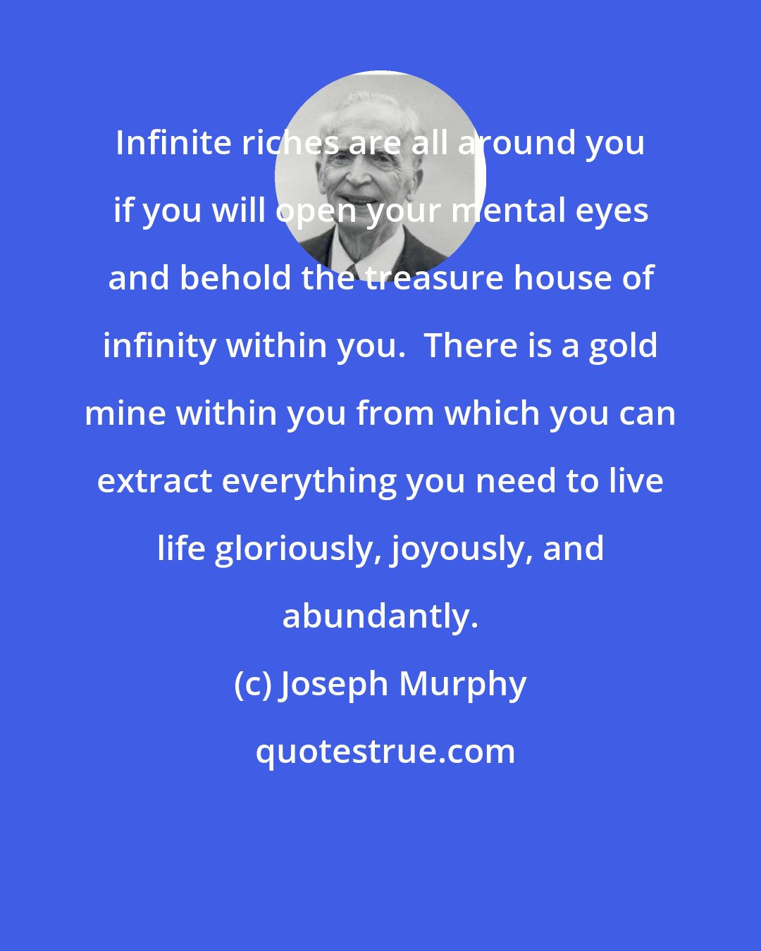 Joseph Murphy: Infinite riches are all around you if you will open your mental eyes and behold the treasure house of infinity within you.  There is a gold mine within you from which you can extract everything you need to live life gloriously, joyously, and abundantly.