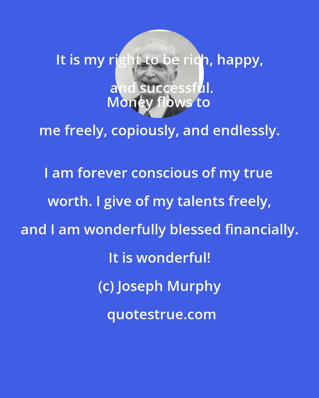 Joseph Murphy: It is my right to be rich, happy, and successful.
Money flows to me freely, copiously, and endlessly. 
I am forever conscious of my true worth. I give of my talents freely, and I am wonderfully blessed financially. It is wonderful!