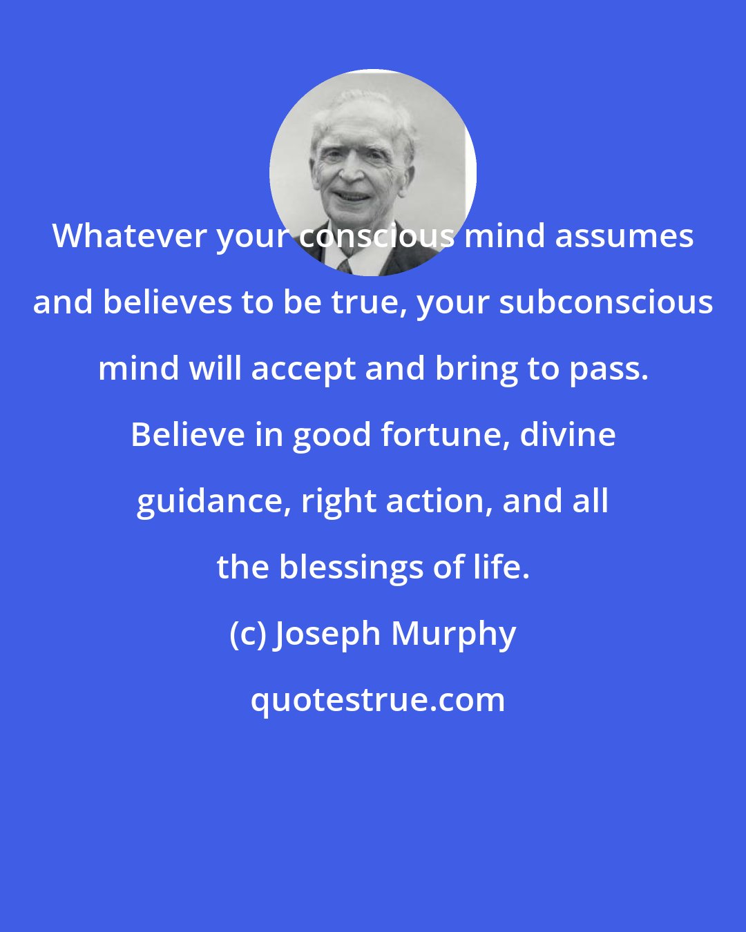 Joseph Murphy: Whatever your conscious mind assumes and believes to be true, your subconscious mind will accept and bring to pass. Believe in good fortune, divine guidance, right action, and all the blessings of life.