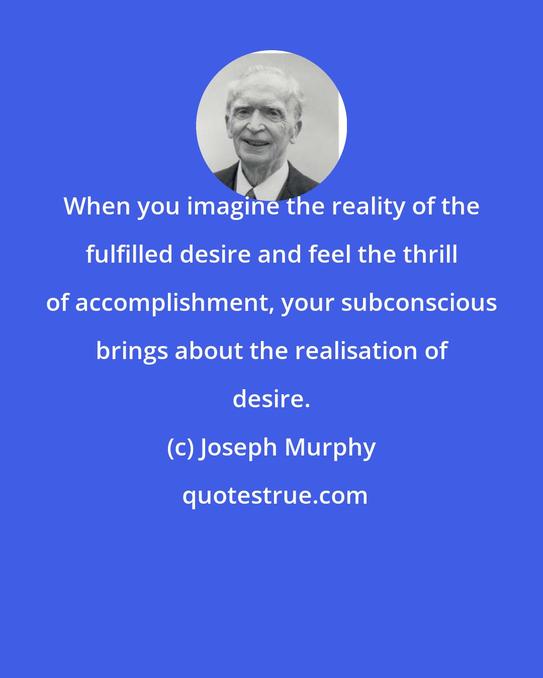 Joseph Murphy: When you imagine the reality of the fulfilled desire and feel the thrill of accomplishment, your subconscious brings about the realisation of desire.