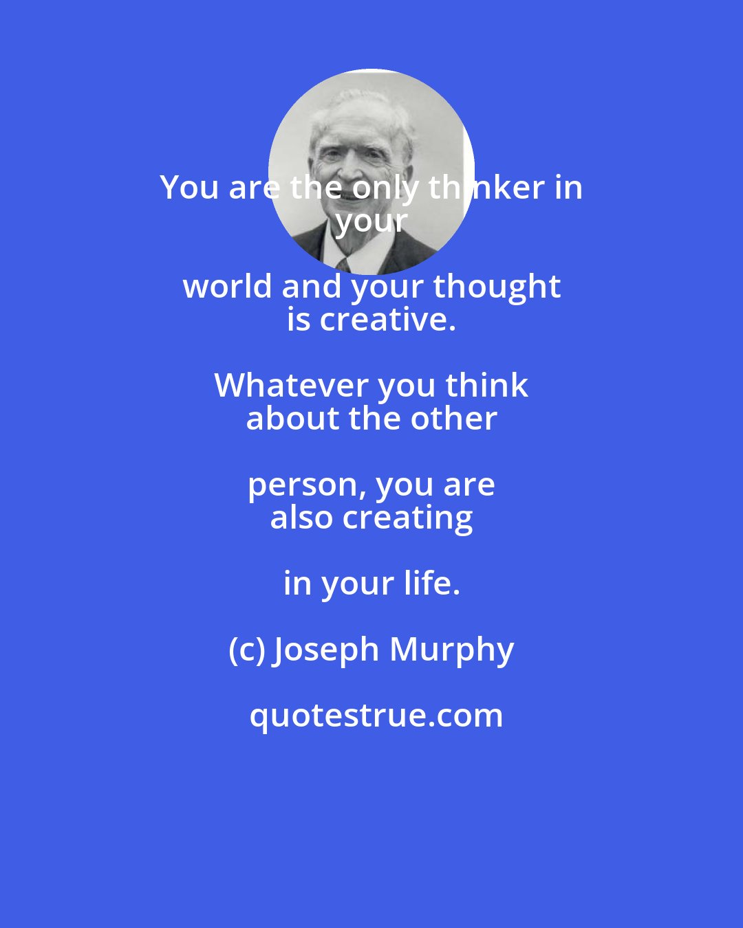 Joseph Murphy: You are the only thinker in 
 your world and your thought 
 is creative. Whatever you think 
 about the other person, you are 
 also creating in your life.