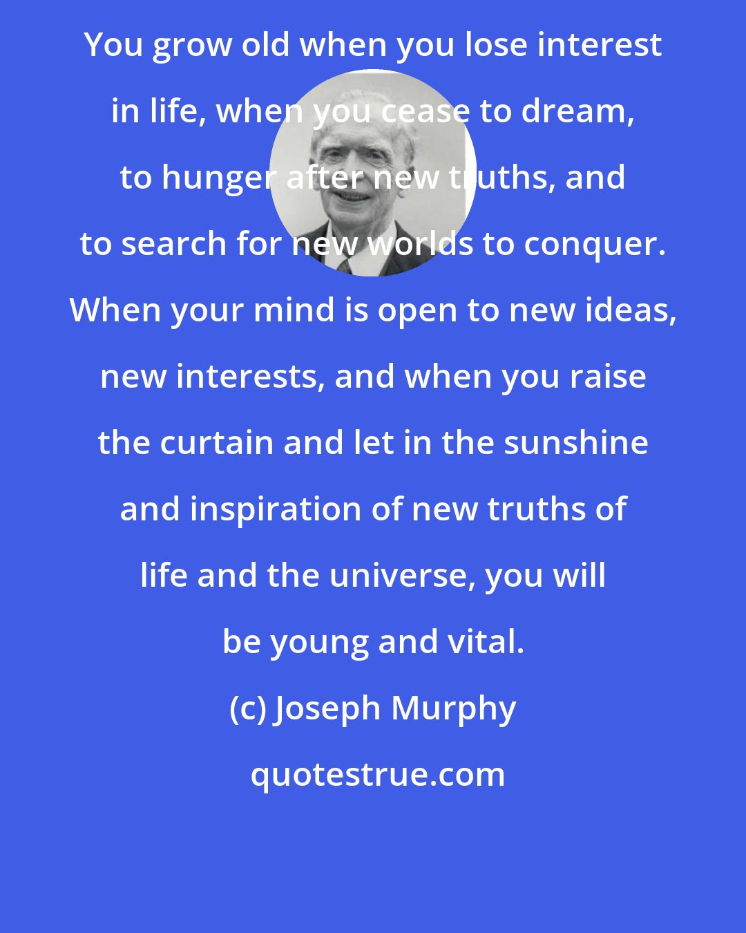 Joseph Murphy: You grow old when you lose interest in life, when you cease to dream, to hunger after new truths, and to search for new worlds to conquer. When your mind is open to new ideas, new interests, and when you raise the curtain and let in the sunshine and inspiration of new truths of life and the universe, you will be young and vital.