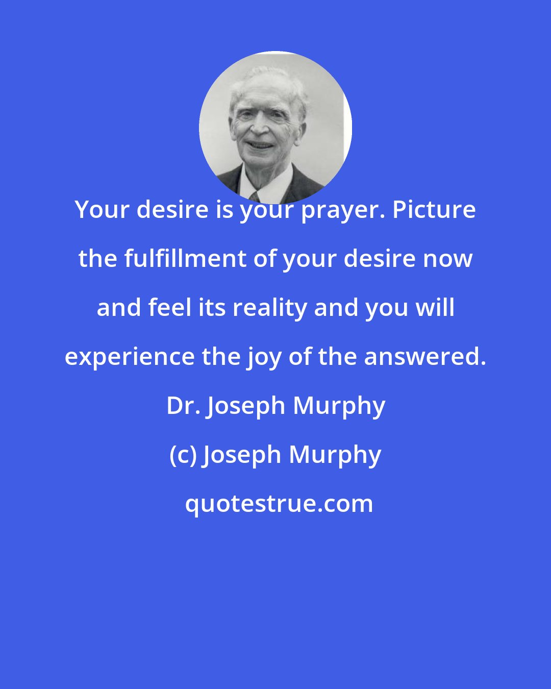 Joseph Murphy: Your desire is your prayer. Picture the fulfillment of your desire now and feel its reality and you will experience the joy of the answered. Dr. Joseph Murphy