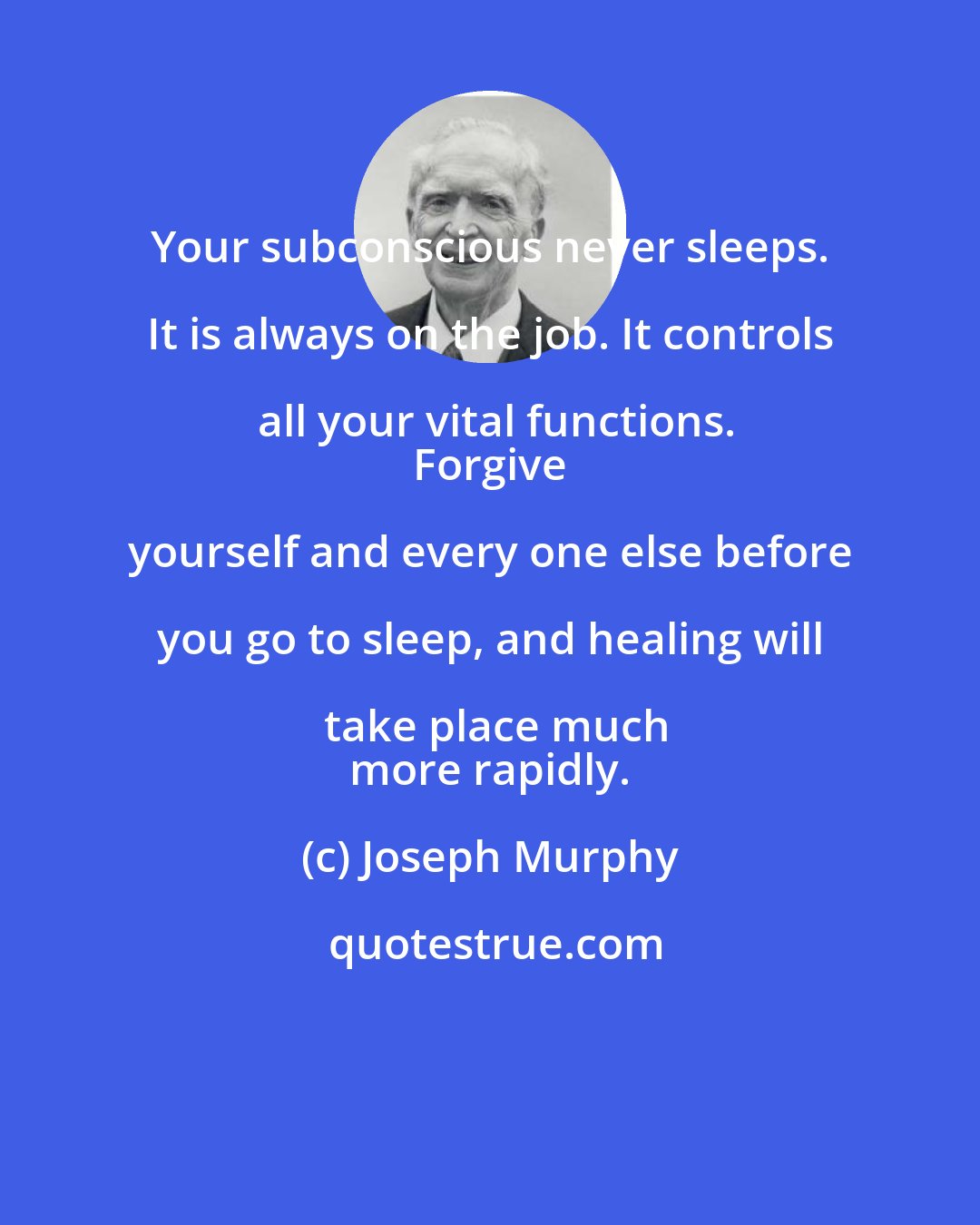 Joseph Murphy: Your subconscious never sleeps. It is always on the job. It controls all your vital functions.
 Forgive yourself and every one else before you go to sleep, and healing will take place much
 more rapidly.