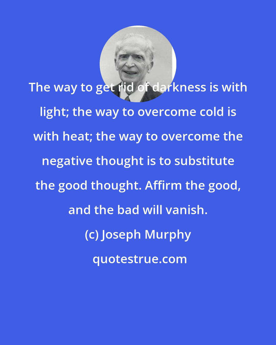 Joseph Murphy: The way to get rid of darkness is with light; the way to overcome cold is with heat; the way to overcome the negative thought is to substitute the good thought. Affirm the good, and the bad will vanish.