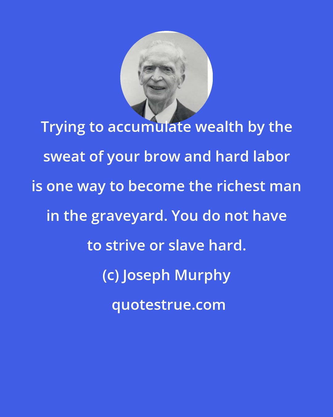 Joseph Murphy: Trying to accumulate wealth by the sweat of your brow and hard labor is one way to become the richest man in the graveyard. You do not have to strive or slave hard.