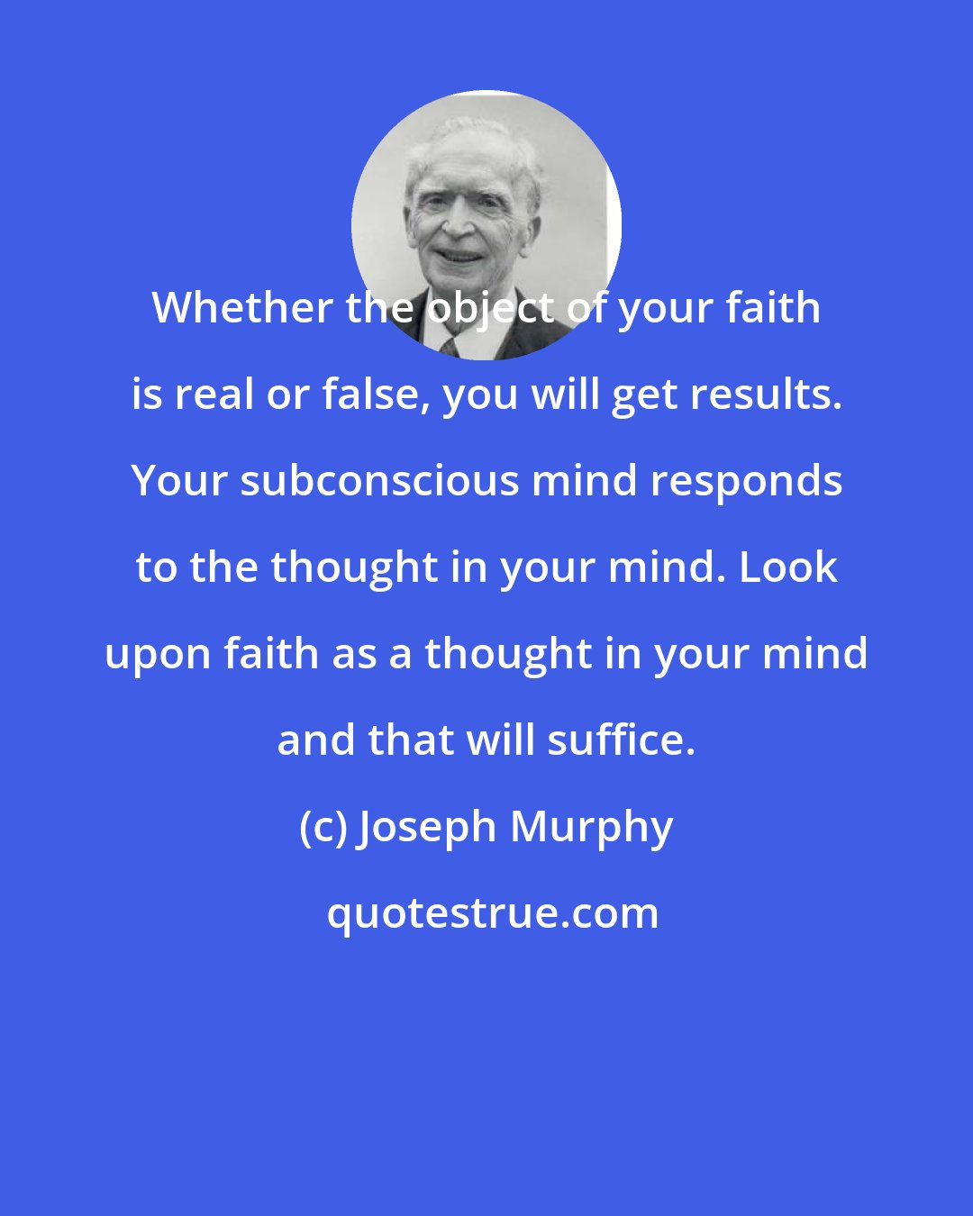 Joseph Murphy: Whether the object of your faith is real or false, you will get results. Your subconscious mind responds to the thought in your mind. Look upon faith as a thought in your mind and that will suffice.