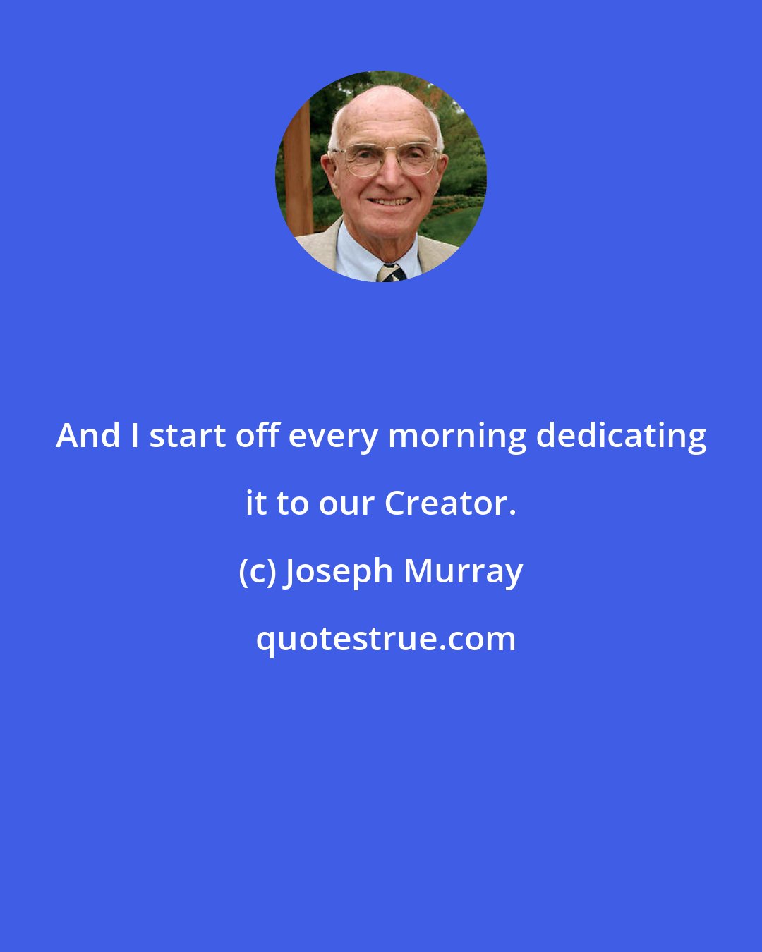 Joseph Murray: And I start off every morning dedicating it to our Creator.