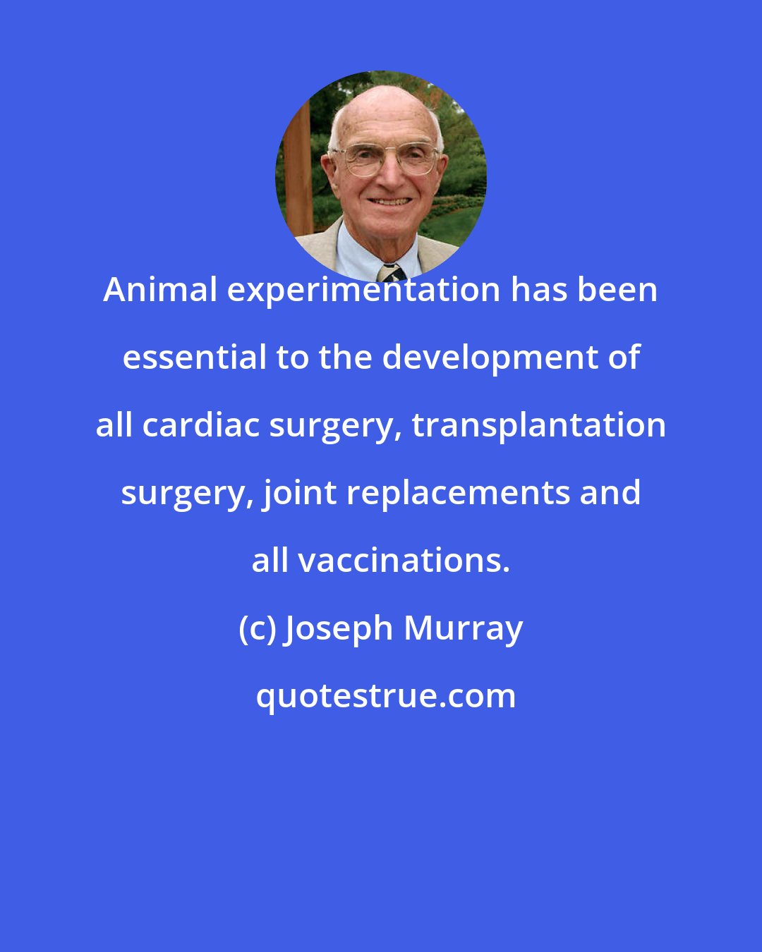 Joseph Murray: Animal experimentation has been essential to the development of all cardiac surgery, transplantation surgery, joint replacements and all vaccinations.