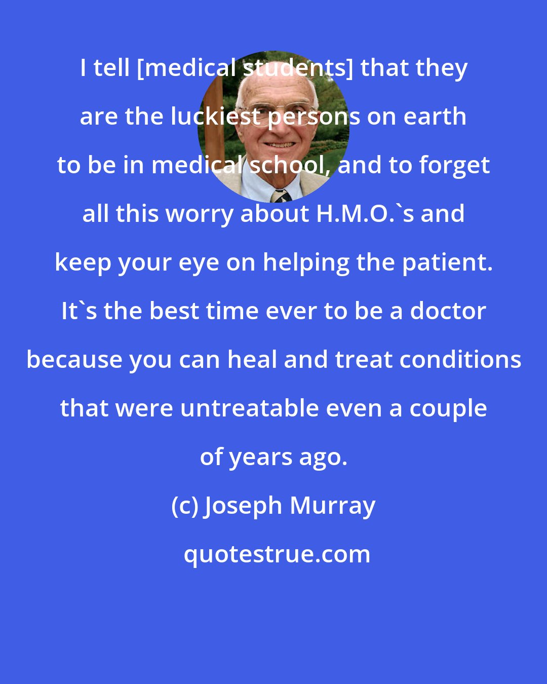 Joseph Murray: I tell [medical students] that they are the luckiest persons on earth to be in medical school, and to forget all this worry about H.M.O.'s and keep your eye on helping the patient. It's the best time ever to be a doctor because you can heal and treat conditions that were untreatable even a couple of years ago.