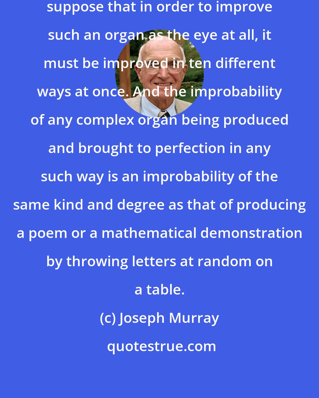 Joseph Murray: It is probably no exaggeration to suppose that in order to improve such an organ as the eye at all, it must be improved in ten different ways at once. And the improbability of any complex organ being produced and brought to perfection in any such way is an improbability of the same kind and degree as that of producing a poem or a mathematical demonstration by throwing letters at random on a table.