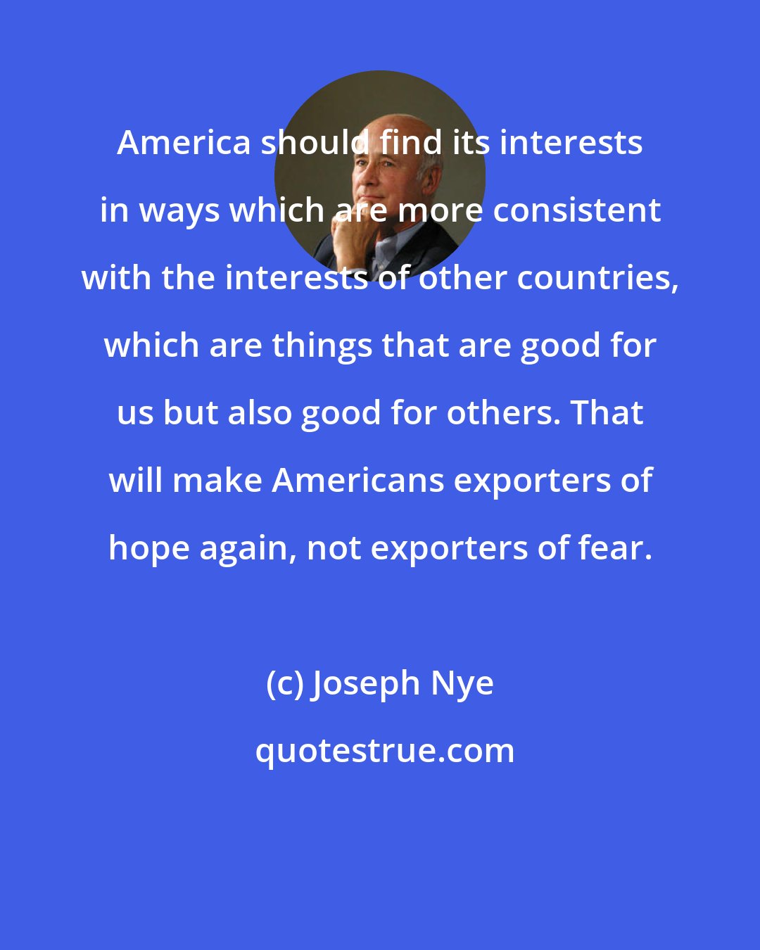 Joseph Nye: America should find its interests in ways which are more consistent with the interests of other countries, which are things that are good for us but also good for others. That will make Americans exporters of hope again, not exporters of fear.