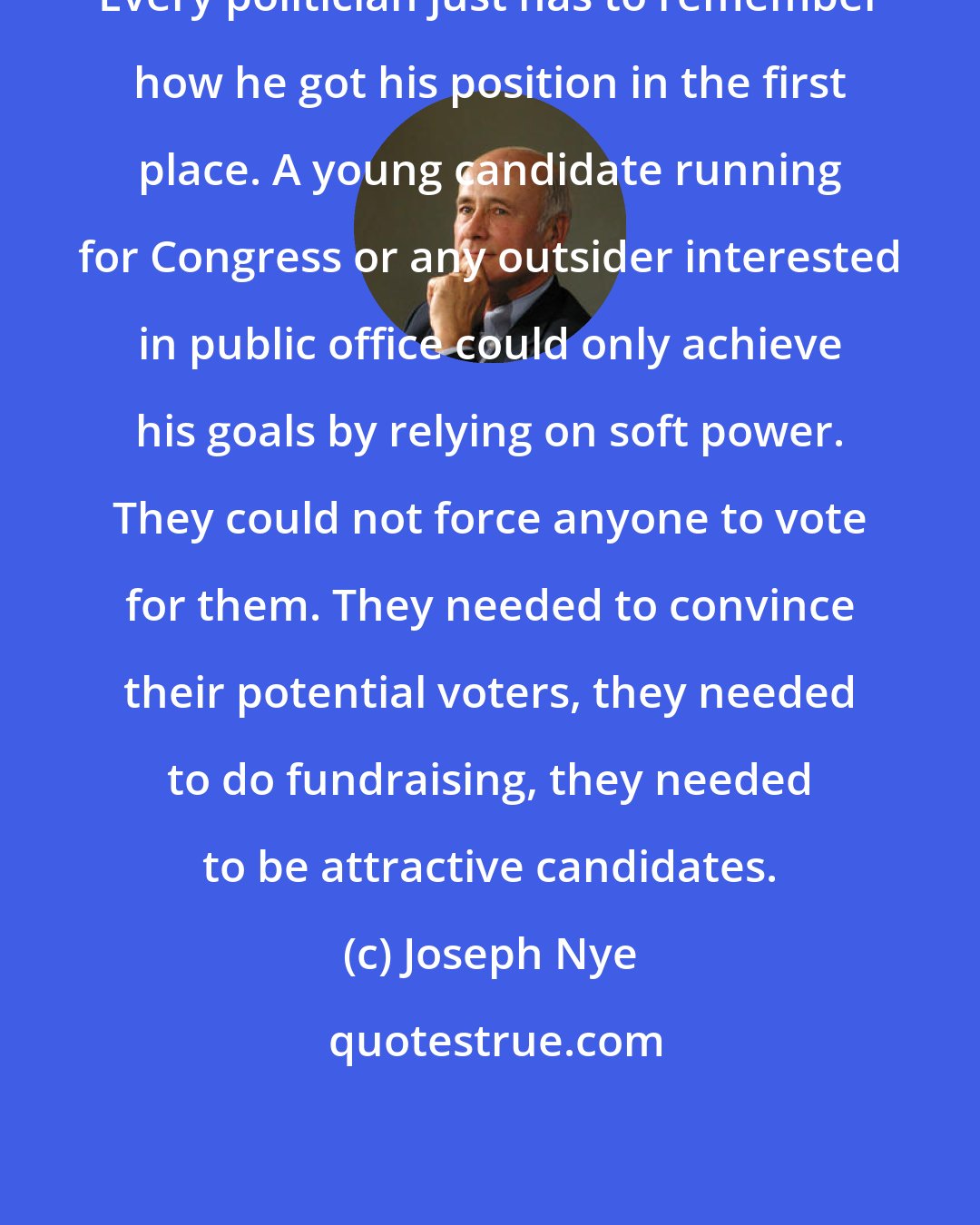 Joseph Nye: Every politician just has to remember how he got his position in the first place. A young candidate running for Congress or any outsider interested in public office could only achieve his goals by relying on soft power. They could not force anyone to vote for them. They needed to convince their potential voters, they needed to do fundraising, they needed to be attractive candidates.