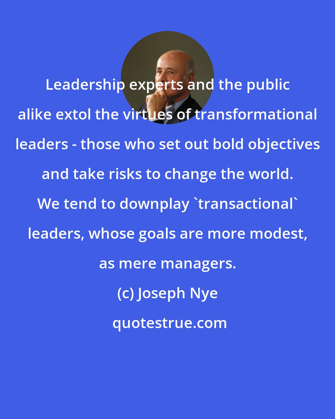 Joseph Nye: Leadership experts and the public alike extol the virtues of transformational leaders - those who set out bold objectives and take risks to change the world. We tend to downplay 'transactional' leaders, whose goals are more modest, as mere managers.