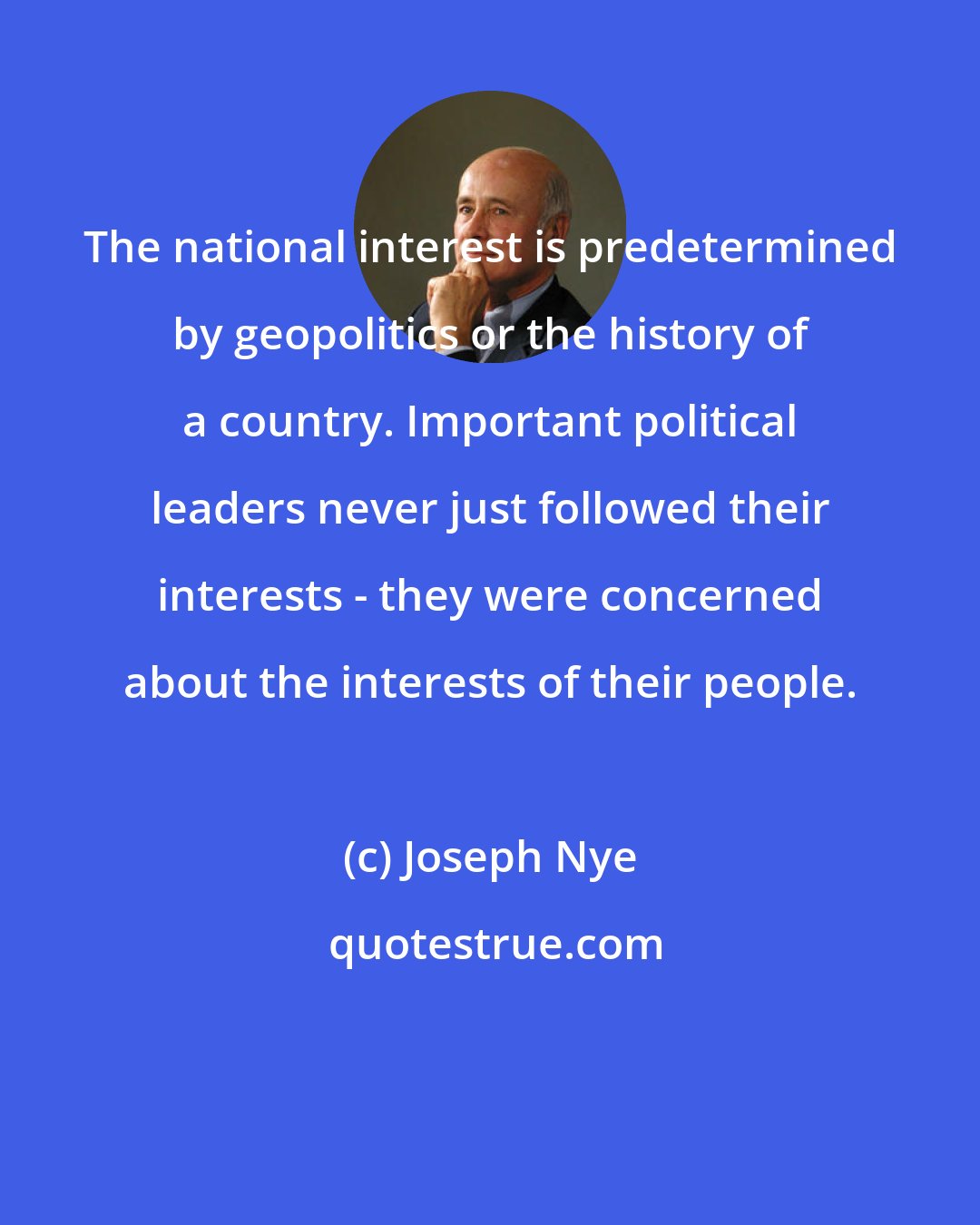 Joseph Nye: The national interest is predetermined by geopolitics or the history of a country. Important political leaders never just followed their interests - they were concerned about the interests of their people.