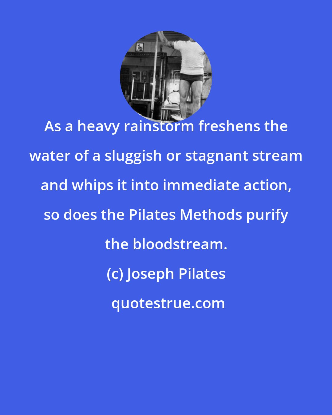Joseph Pilates: As a heavy rainstorm freshens the water of a sluggish or stagnant stream and whips it into immediate action, so does the Pilates Methods purify the bloodstream.