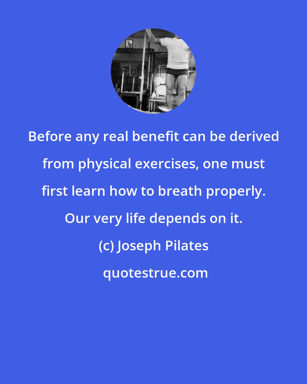 Joseph Pilates: Before any real benefit can be derived from physical exercises, one must first learn how to breath properly. Our very life depends on it.