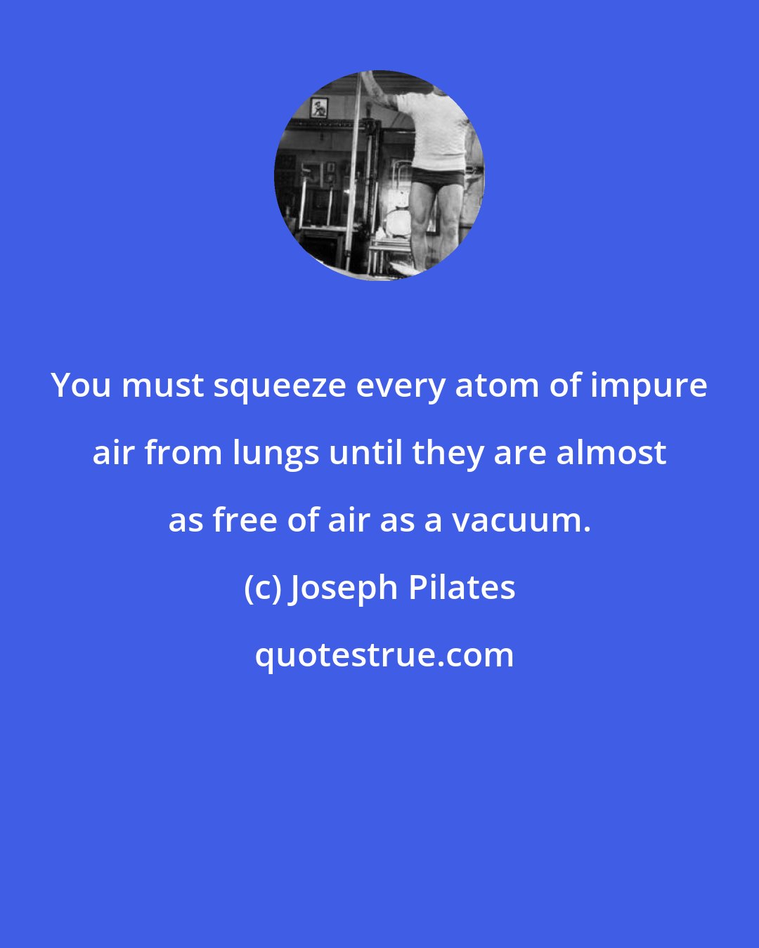 Joseph Pilates: You must squeeze every atom of impure air from lungs until they are almost as free of air as a vacuum.