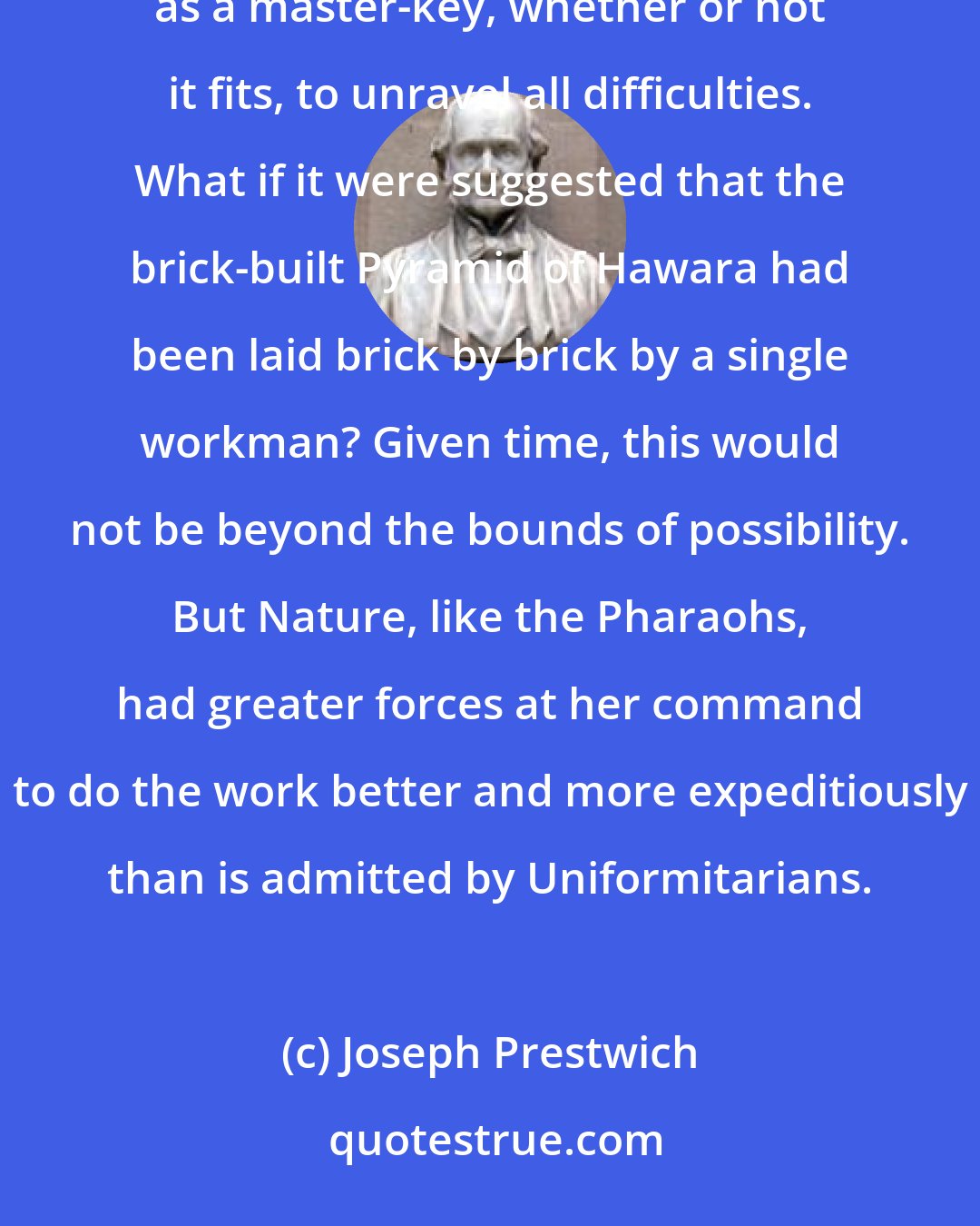 Joseph Prestwich: Time is in itself [not] a difficulty, but a time-rate, assumed on very insufficient grounds, is used as a master-key, whether or not it fits, to unravel all difficulties. What if it were suggested that the brick-built Pyramid of Hawara had been laid brick by brick by a single workman? Given time, this would not be beyond the bounds of possibility. But Nature, like the Pharaohs, had greater forces at her command to do the work better and more expeditiously than is admitted by Uniformitarians.
