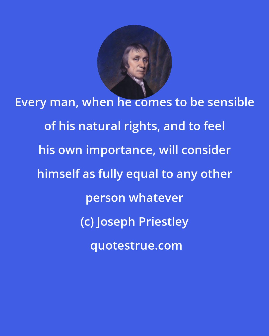 Joseph Priestley: Every man, when he comes to be sensible of his natural rights, and to feel his own importance, will consider himself as fully equal to any other person whatever