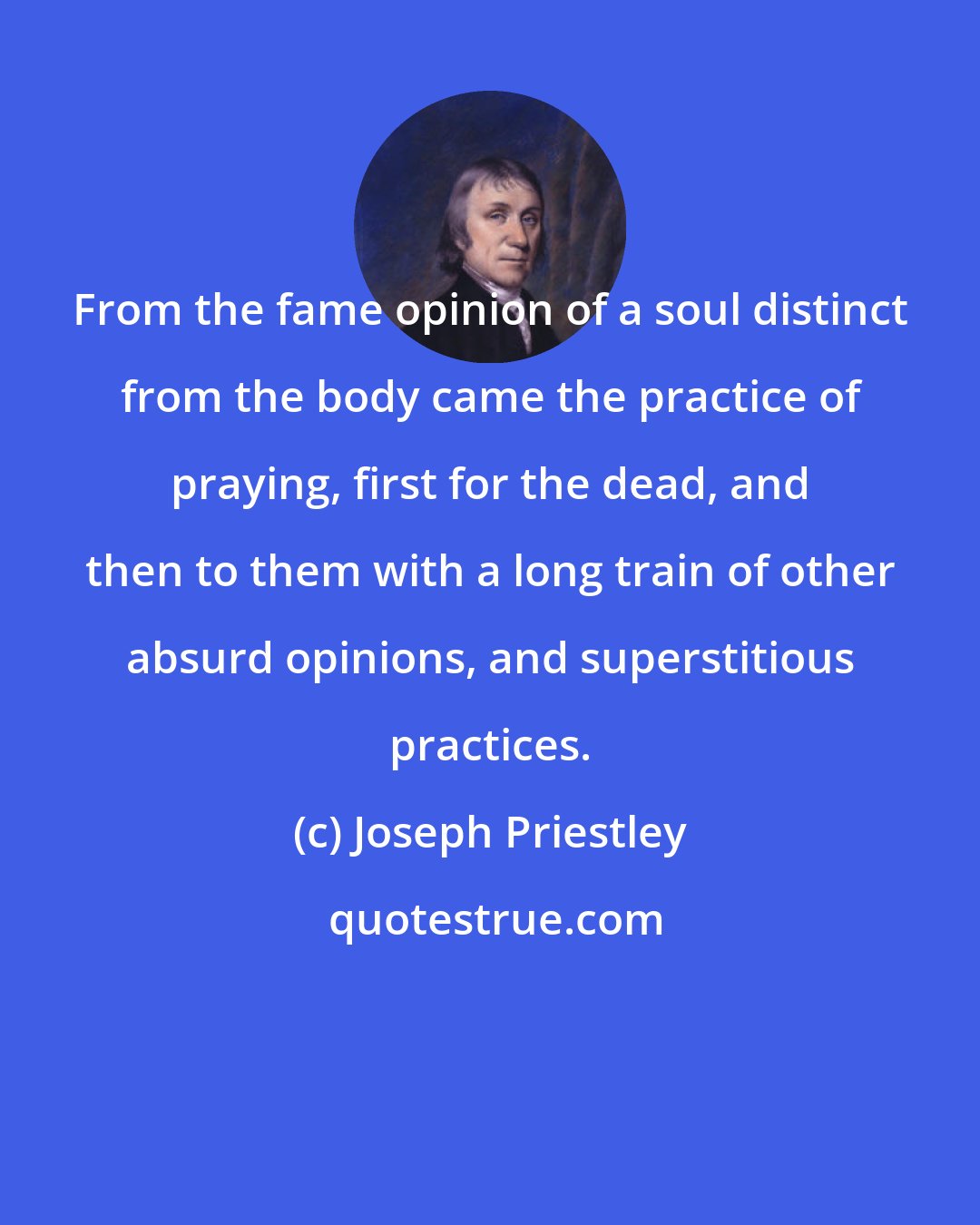 Joseph Priestley: From the fame opinion of a soul distinct from the body came the practice of praying, first for the dead, and then to them with a long train of other absurd opinions, and superstitious practices.