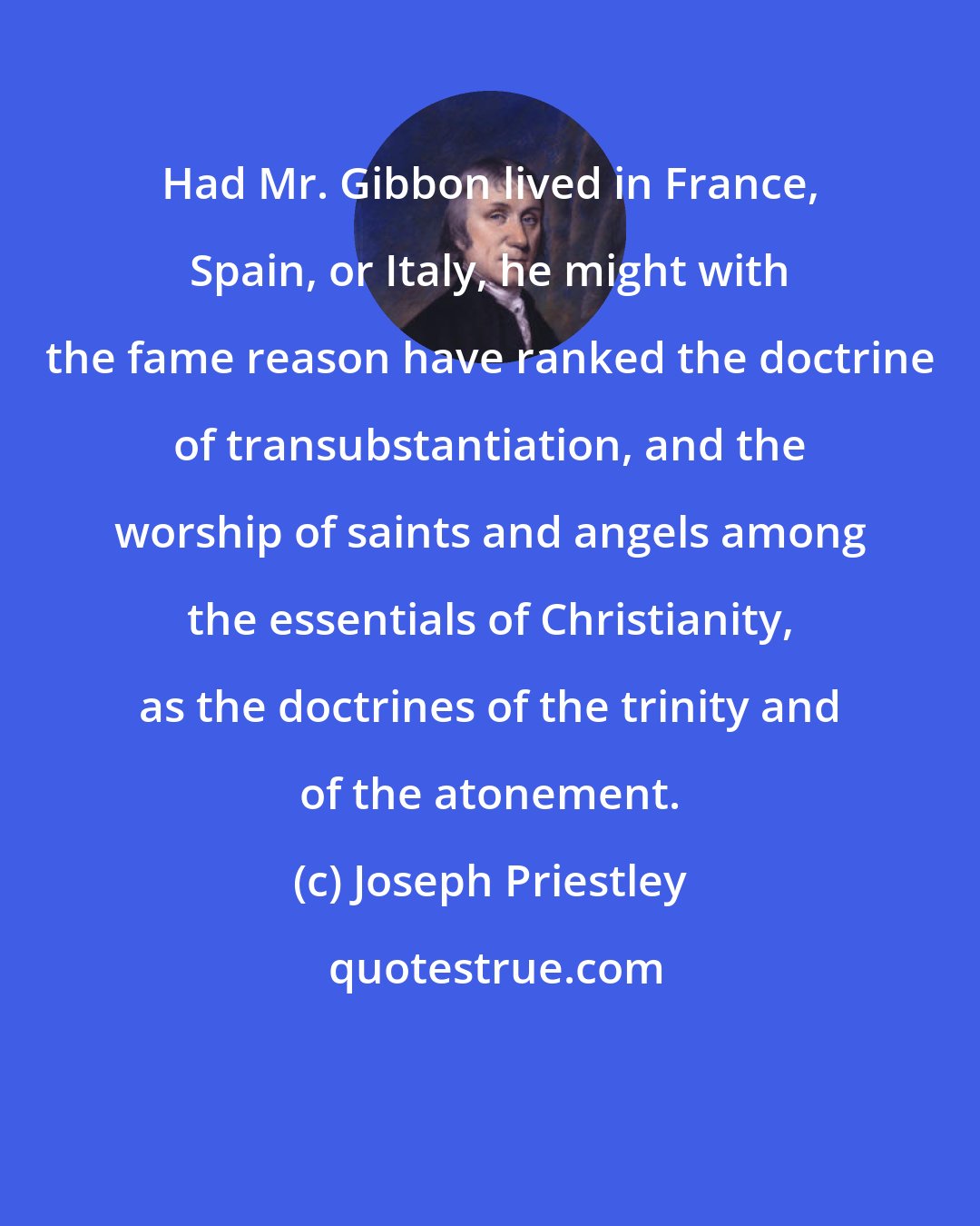 Joseph Priestley: Had Mr. Gibbon lived in France, Spain, or Italy, he might with the fame reason have ranked the doctrine of transubstantiation, and the worship of saints and angels among the essentials of Christianity, as the doctrines of the trinity and of the atonement.