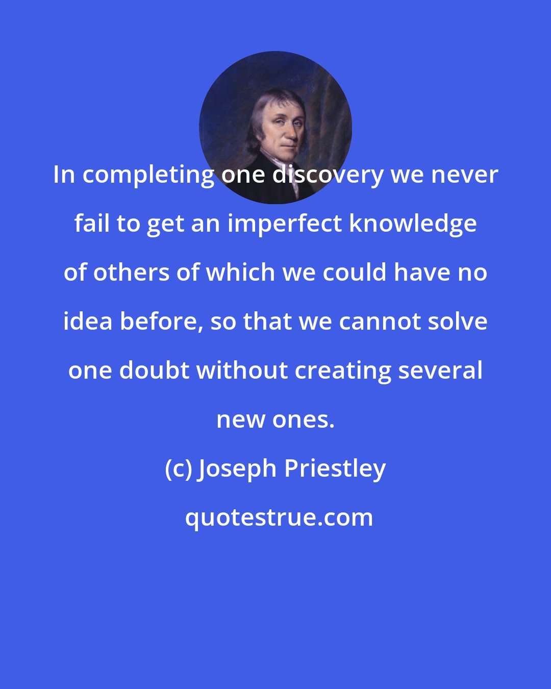 Joseph Priestley: In completing one discovery we never fail to get an imperfect knowledge of others of which we could have no idea before, so that we cannot solve one doubt without creating several new ones.