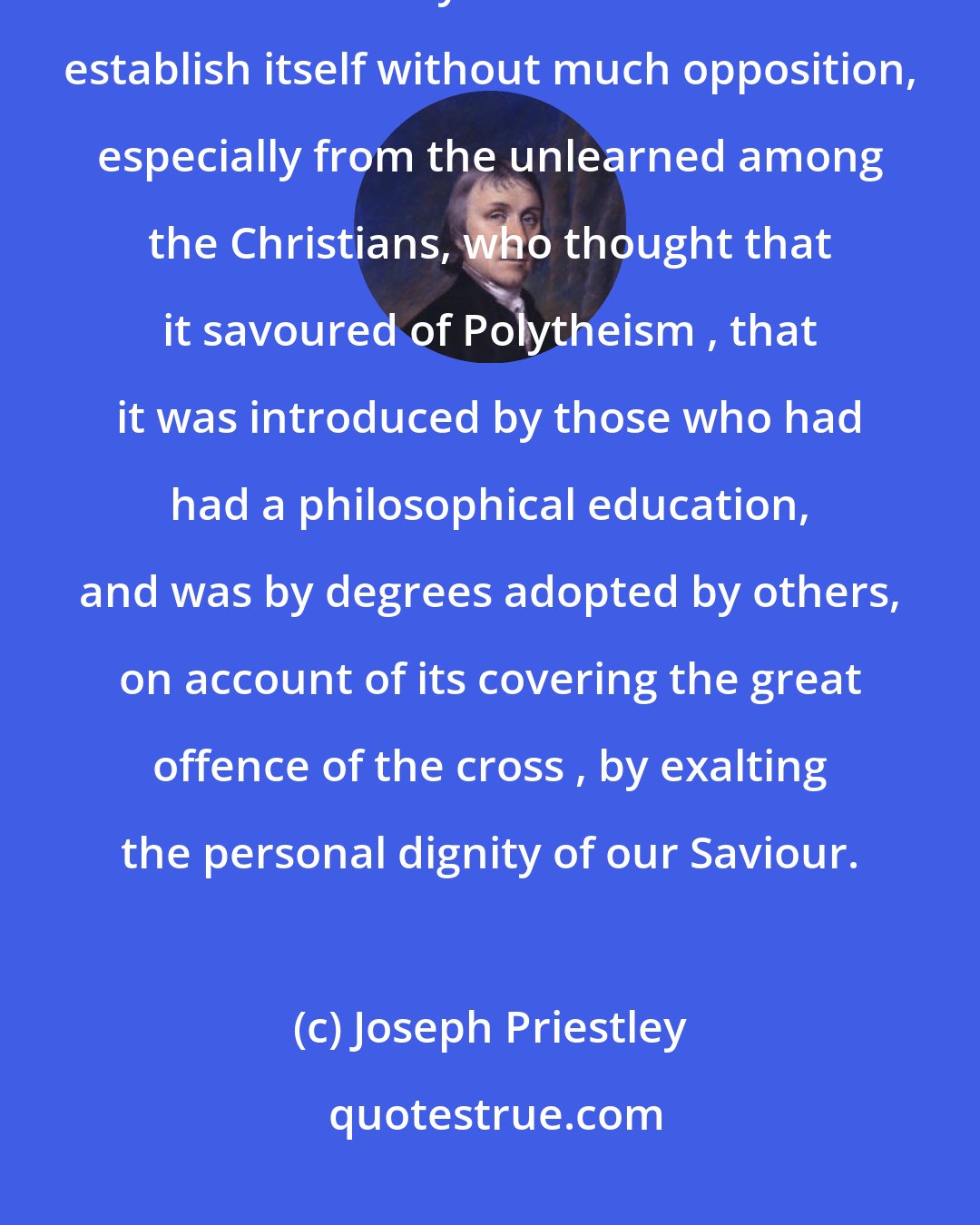 Joseph Priestley: It is sufficiently evident from many circumstances, that the doctrine of the divinity of Christ did not establish itself without much opposition, especially from the unlearned among the Christians, who thought that it savoured of Polytheism , that it was introduced by those who had had a philosophical education, and was by degrees adopted by others, on account of its covering the great offence of the cross , by exalting the personal dignity of our Saviour.