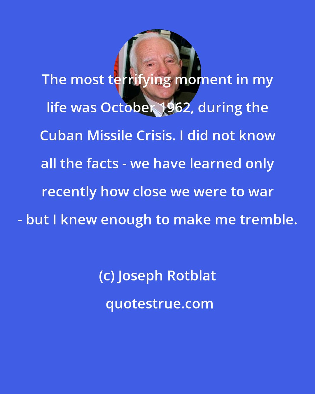 Joseph Rotblat: The most terrifying moment in my life was October 1962, during the Cuban Missile Crisis. I did not know all the facts - we have learned only recently how close we were to war - but I knew enough to make me tremble.