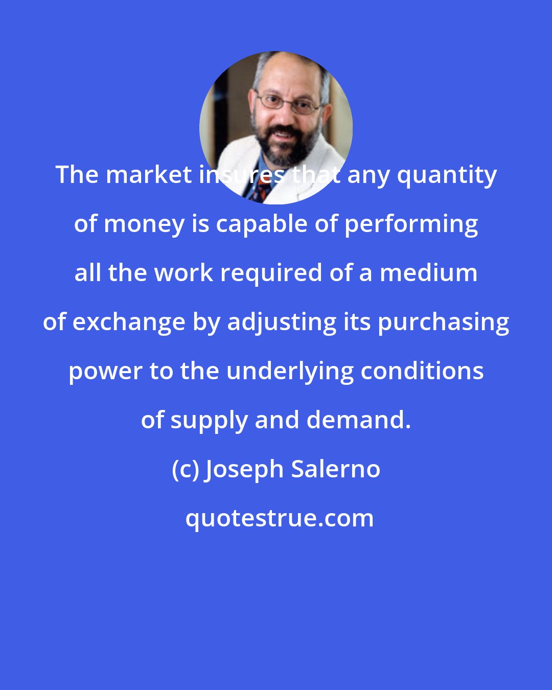 Joseph Salerno: The market insures that any quantity of money is capable of performing all the work required of a medium of exchange by adjusting its purchasing power to the underlying conditions of supply and demand.