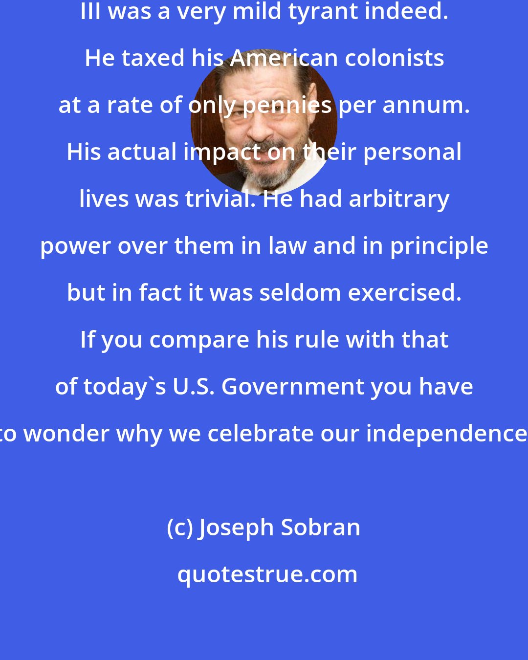 Joseph Sobran: By today's standards King George III was a very mild tyrant indeed. He taxed his American colonists at a rate of only pennies per annum. His actual impact on their personal lives was trivial. He had arbitrary power over them in law and in principle but in fact it was seldom exercised. If you compare his rule with that of today's U.S. Government you have to wonder why we celebrate our independence.