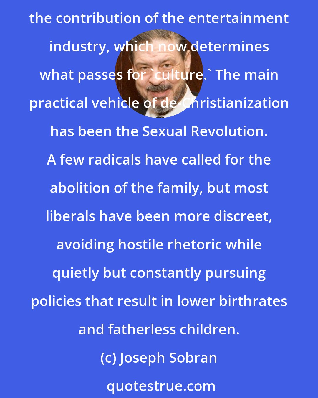 Joseph Sobran: De-Christianizing America has been high on the progressive agenda, and, thanks to the government (especially the federal courts), it has been a great success. Nor can we overlook the contribution of the entertainment industry, which now determines what passes for 'culture.' The main practical vehicle of de-Christianization has been the Sexual Revolution. A few radicals have called for the abolition of the family, but most liberals have been more discreet, avoiding hostile rhetoric while quietly but constantly pursuing policies that result in lower birthrates and fatherless children.