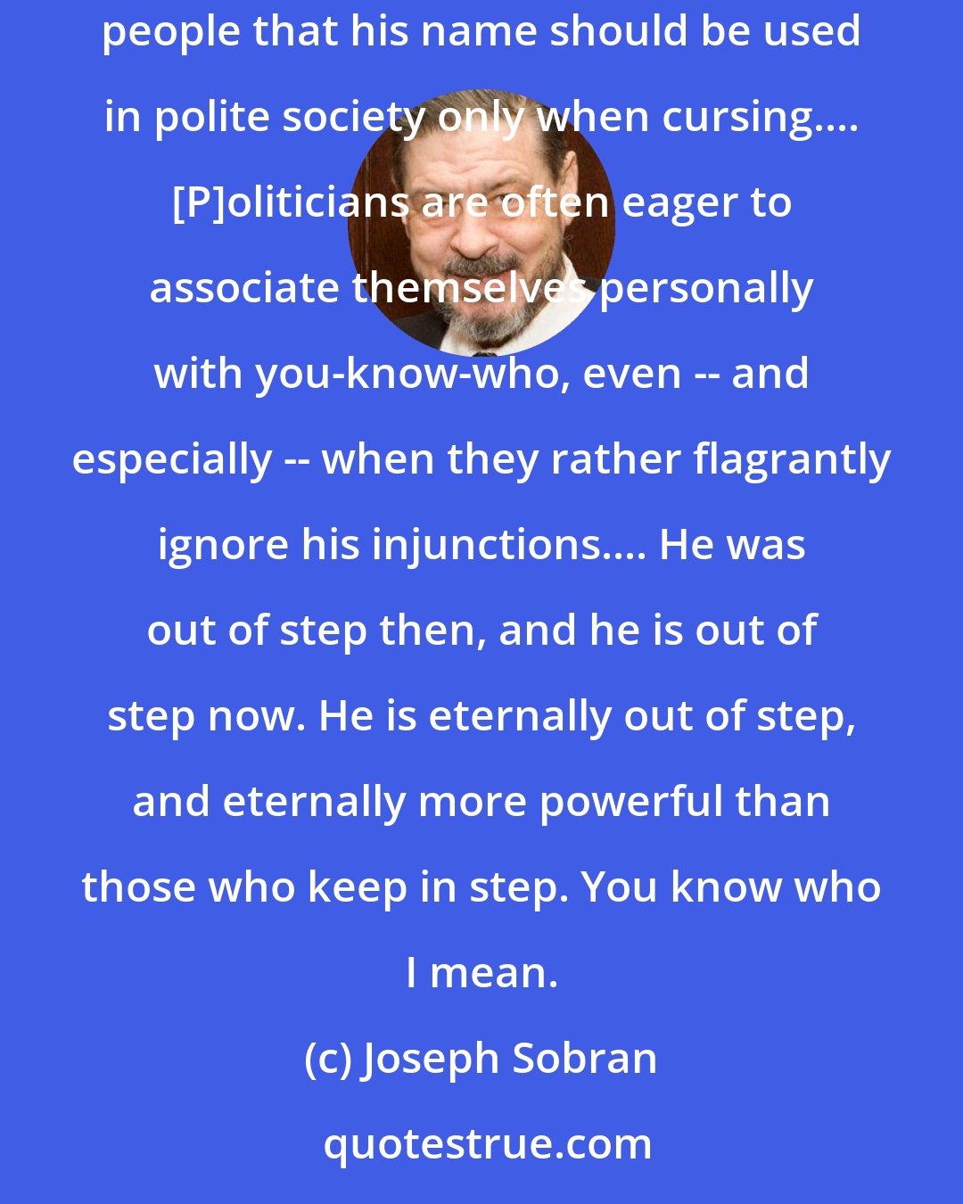 Joseph Sobran: In a few more days we will celebrate Xmas, the day we commemorate the birth of you-know-who. ...It seems the modern consensus of enlightened people that his name should be used in polite society only when cursing.... [P]oliticians are often eager to associate themselves personally with you-know-who, even -- and especially -- when they rather flagrantly ignore his injunctions.... He was out of step then, and he is out of step now. He is eternally out of step, and eternally more powerful than those who keep in step. You know who I mean.