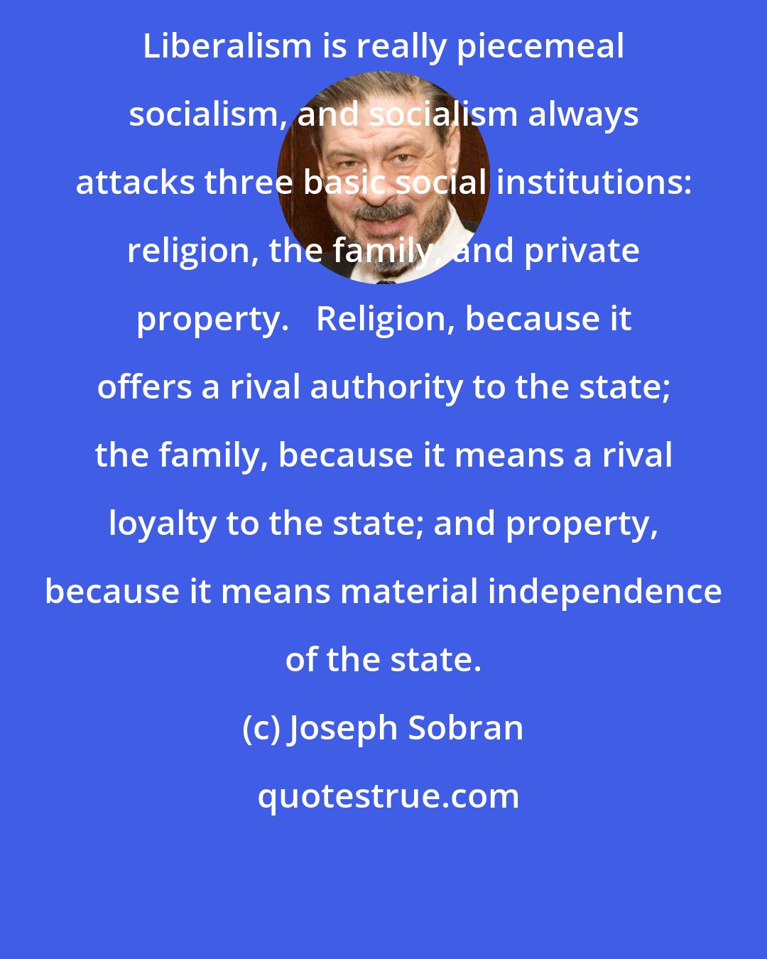 Joseph Sobran: Liberalism is really piecemeal socialism, and socialism always attacks three basic social institutions: religion, the family, and private property.   Religion, because it offers a rival authority to the state; the family, because it means a rival loyalty to the state; and property, because it means material independence of the state.