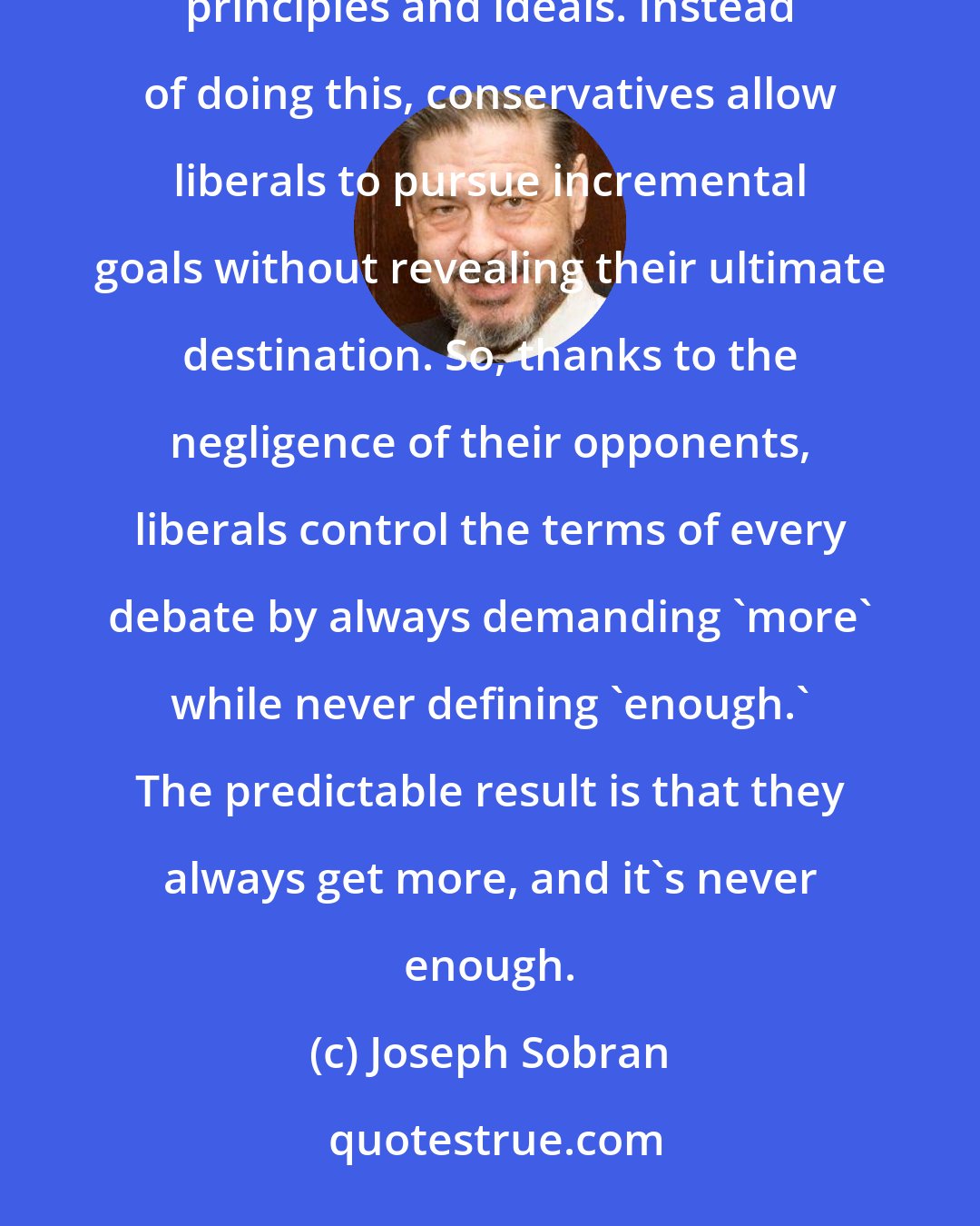 Joseph Sobran: Liberals have a new wish every time their latest wish is granted. Conservatives should make them spell out their principles and ideals. Instead of doing this, conservatives allow liberals to pursue incremental goals without revealing their ultimate destination. So, thanks to the negligence of their opponents, liberals control the terms of every debate by always demanding 'more' while never defining 'enough.' The predictable result is that they always get more, and it's never enough.