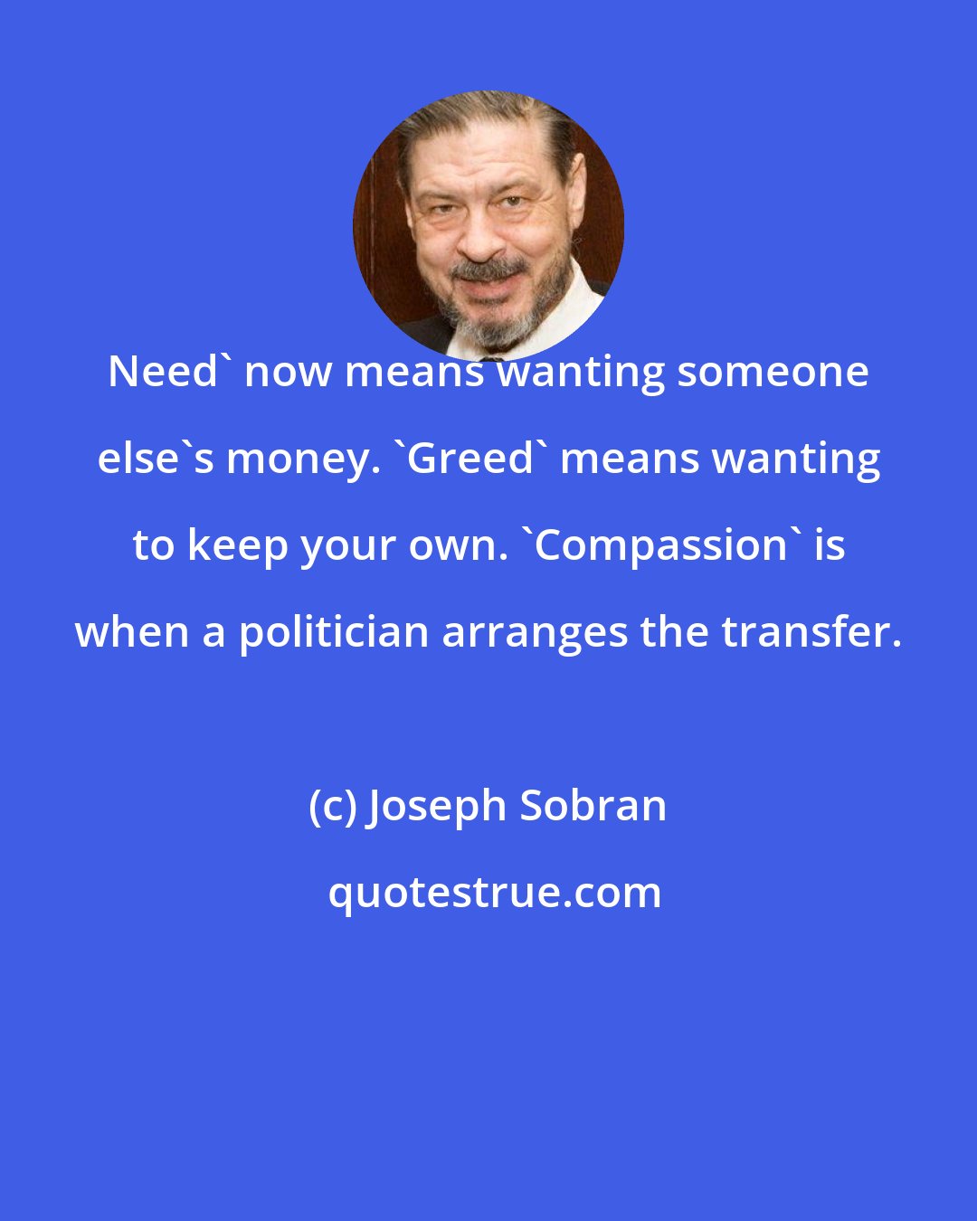 Joseph Sobran: Need' now means wanting someone else's money. 'Greed' means wanting to keep your own. 'Compassion' is when a politician arranges the transfer.