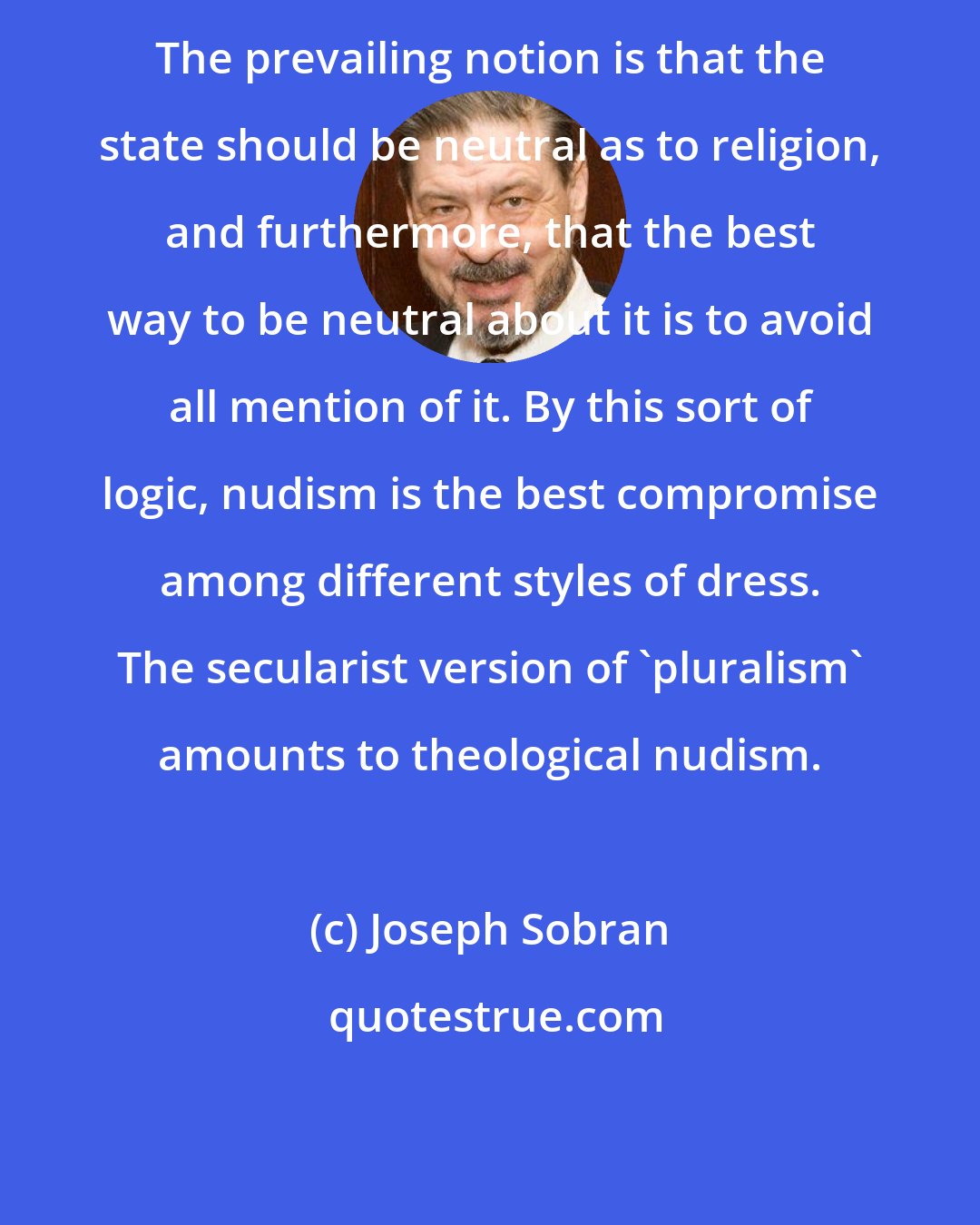 Joseph Sobran: The prevailing notion is that the state should be neutral as to religion, and furthermore, that the best way to be neutral about it is to avoid all mention of it. By this sort of logic, nudism is the best compromise among different styles of dress. The secularist version of 'pluralism' amounts to theological nudism.