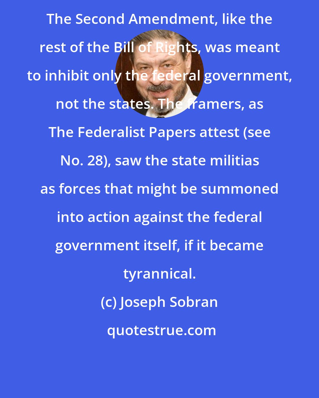 Joseph Sobran: The Second Amendment, like the rest of the Bill of Rights, was meant to inhibit only the federal government, not the states. The framers, as The Federalist Papers attest (see No. 28), saw the state militias as forces that might be summoned into action against the federal government itself, if it became tyrannical.