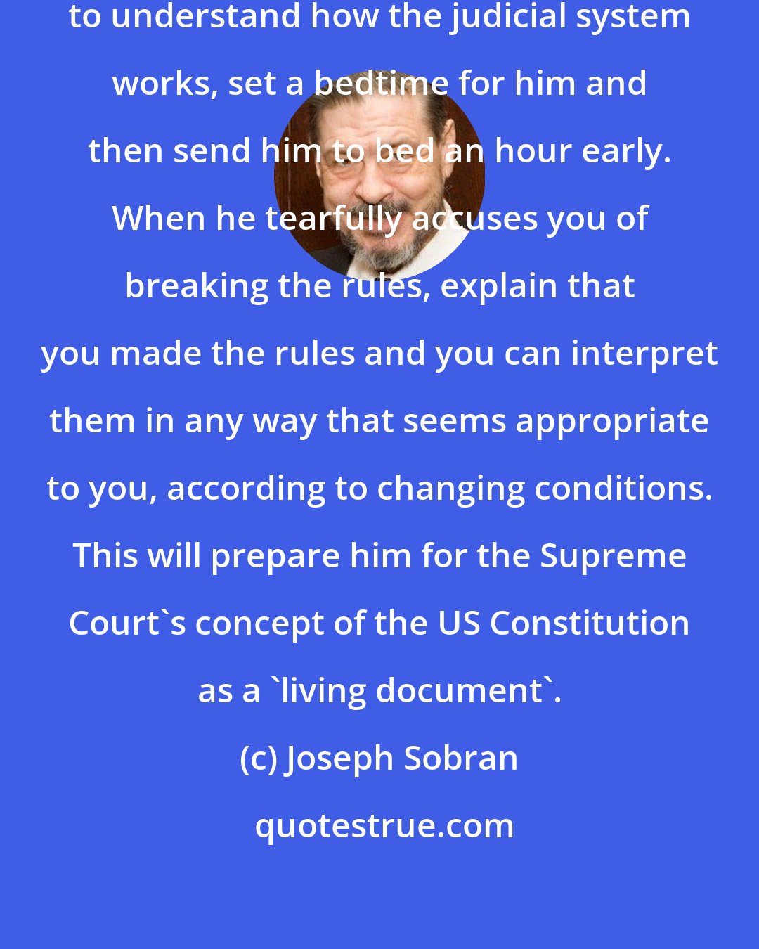 Joseph Sobran: When your child has matured sufficiently to understand how the judicial system works, set a bedtime for him and then send him to bed an hour early. When he tearfully accuses you of breaking the rules, explain that you made the rules and you can interpret them in any way that seems appropriate to you, according to changing conditions. This will prepare him for the Supreme Court's concept of the US Constitution as a 'living document'.