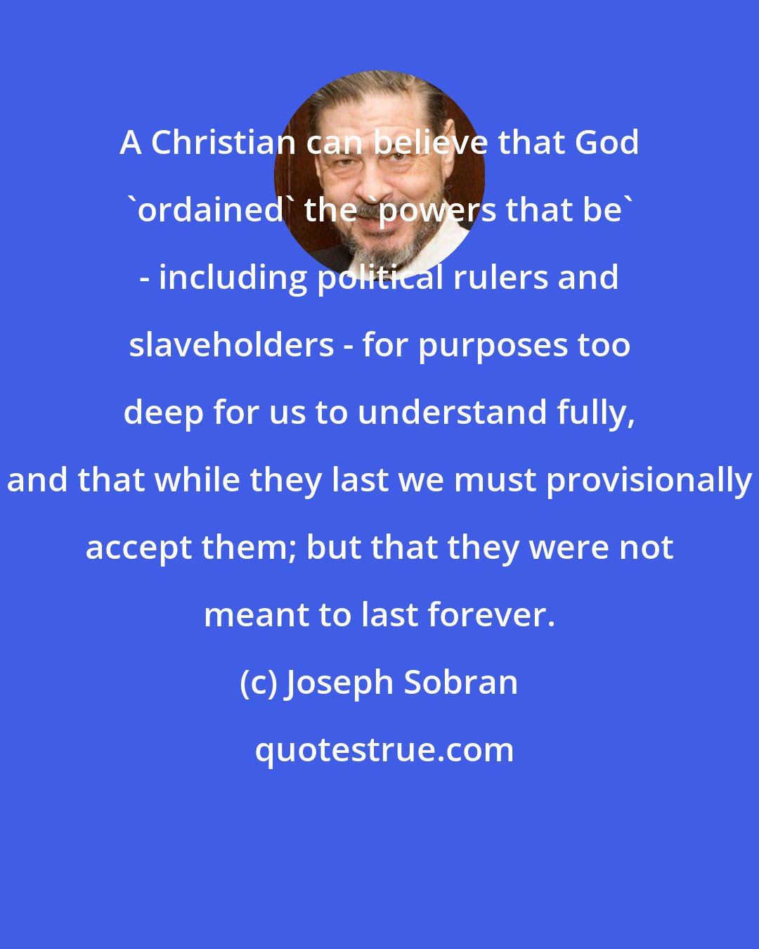 Joseph Sobran: A Christian can believe that God 'ordained' the 'powers that be' - including political rulers and slaveholders - for purposes too deep for us to understand fully, and that while they last we must provisionally accept them; but that they were not meant to last forever.