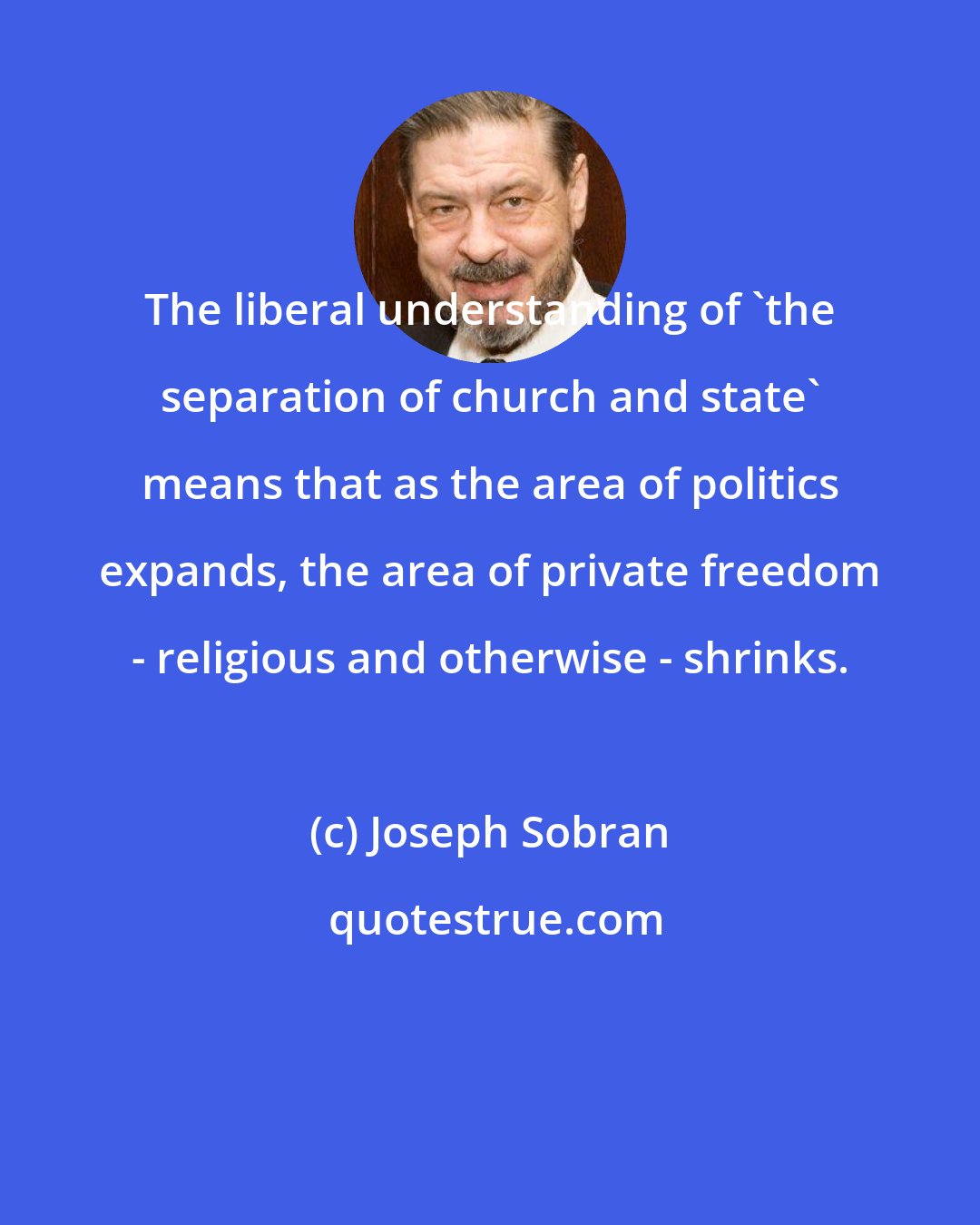 Joseph Sobran: The liberal understanding of 'the separation of church and state' means that as the area of politics expands, the area of private freedom - religious and otherwise - shrinks.