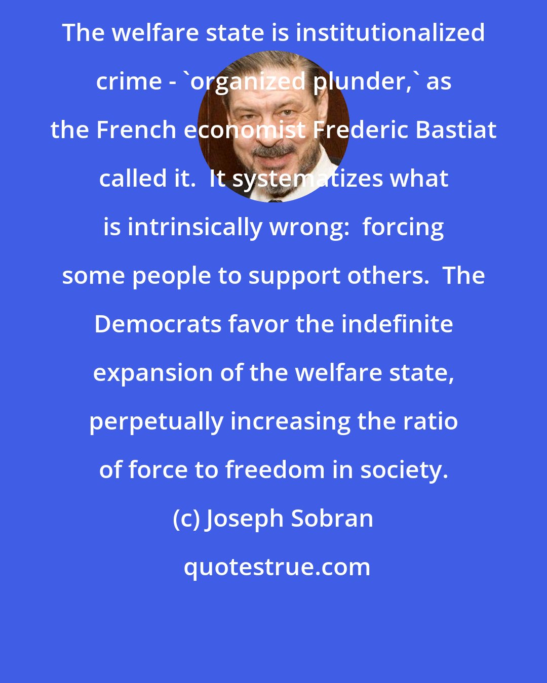 Joseph Sobran: The welfare state is institutionalized crime - 'organized plunder,' as the French economist Frederic Bastiat called it.  It systematizes what is intrinsically wrong:  forcing some people to support others.  The Democrats favor the indefinite expansion of the welfare state, perpetually increasing the ratio of force to freedom in society.