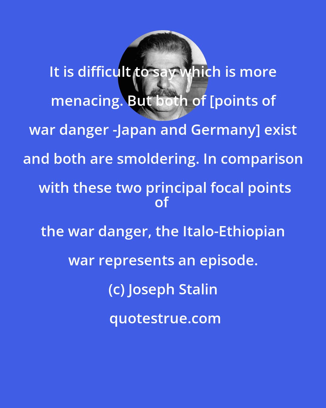 Joseph Stalin: It is difficult to say which is more menacing. But both of [points of war danger -Japan and Germany] exist and both are smoldering. In comparison with these two principal focal points
of the war danger, the Italo-Ethiopian war represents an episode.