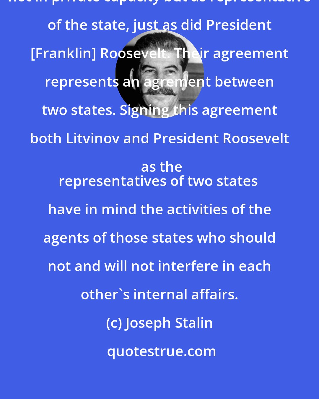 Joseph Stalin: [Maxim] Litvinov signed his letter not in private capacity but as representative of the state, just as did President [Franklin] Roosevelt. Their agreement represents an agrement between two states. Signing this agreement both Litvinov and President Roosevelt as the
representatives of two states have in mind the activities of the agents of those states who should not and will not interfere in each other's internal affairs.