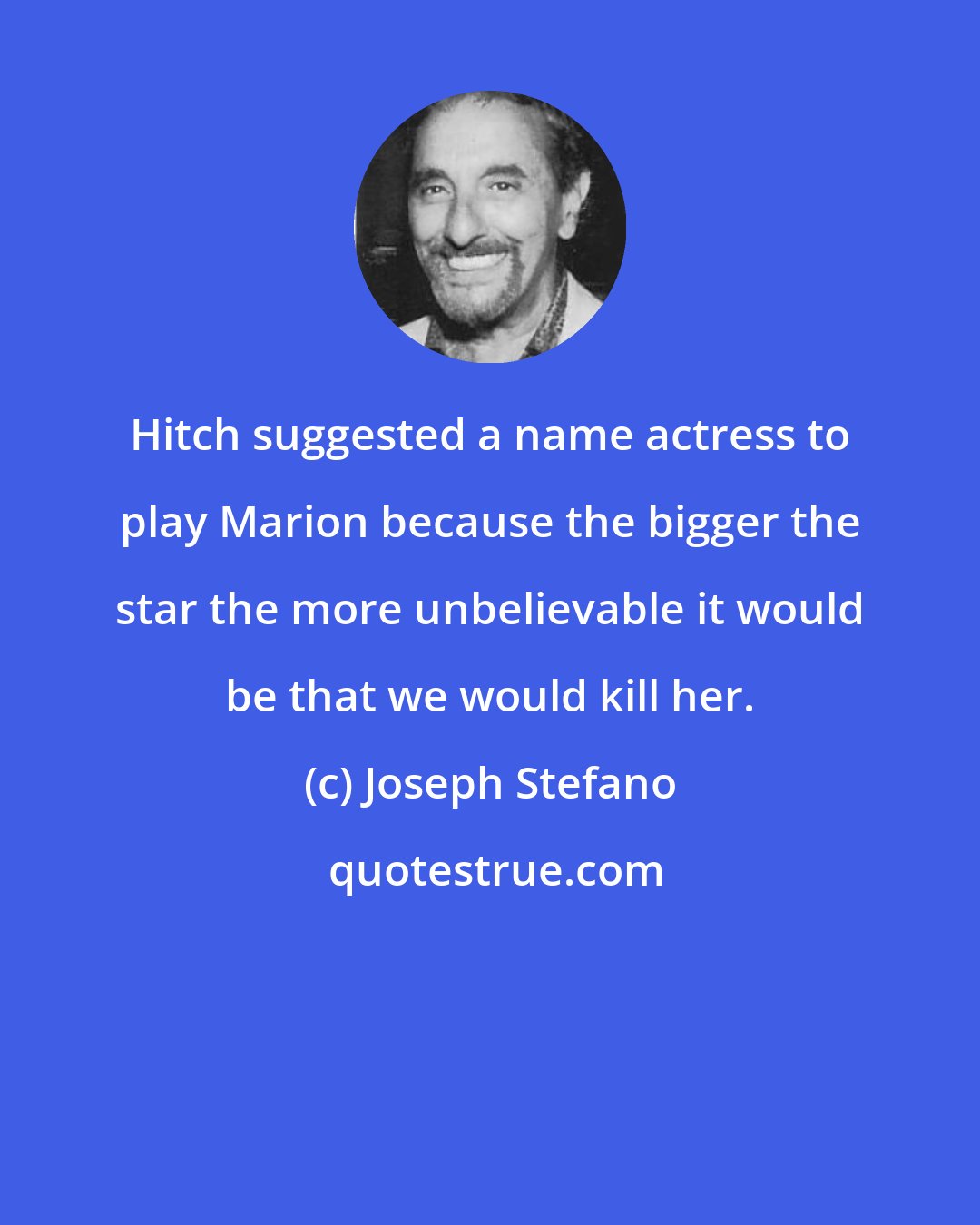 Joseph Stefano: Hitch suggested a name actress to play Marion because the bigger the star the more unbelievable it would be that we would kill her.