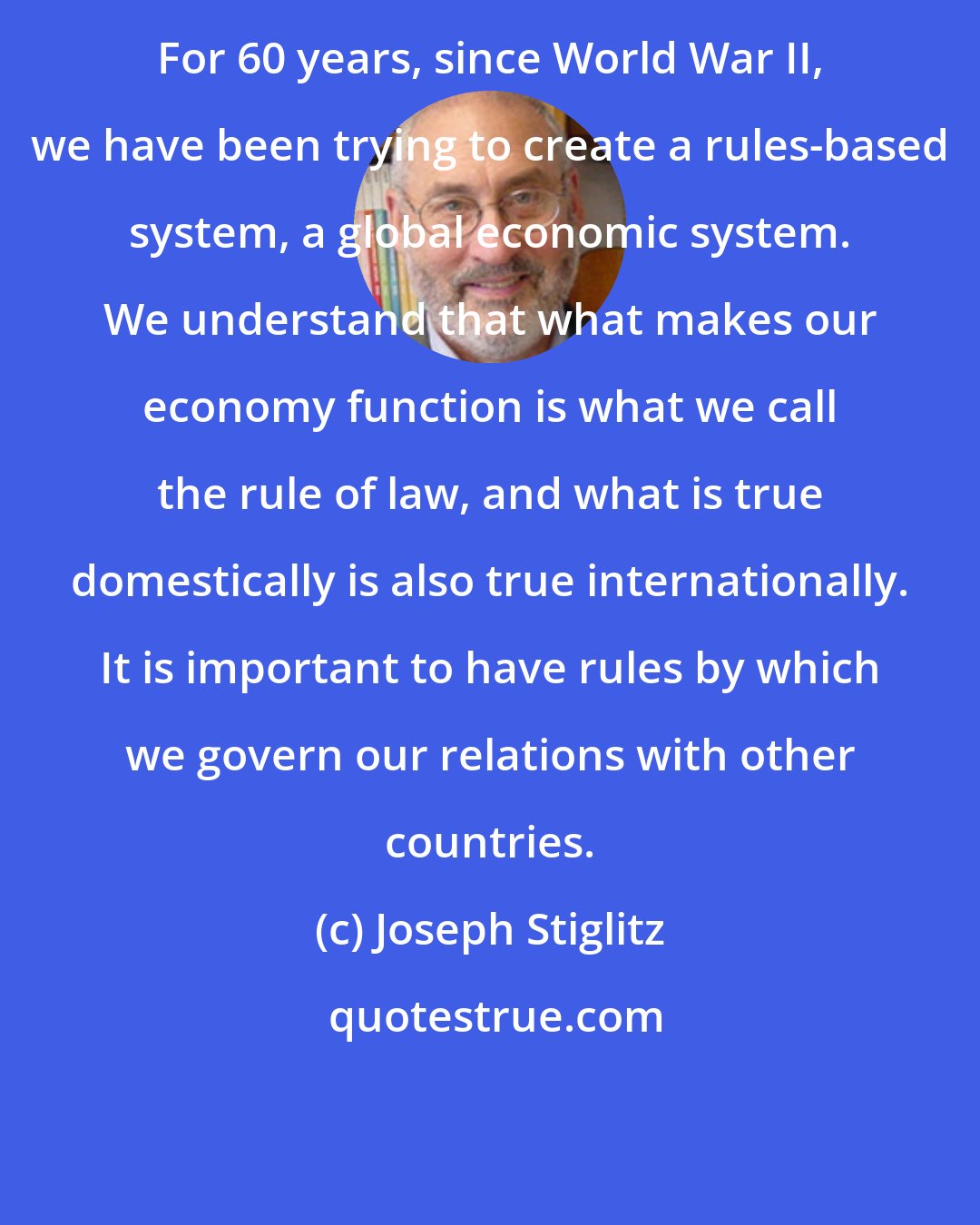 Joseph Stiglitz: For 60 years, since World War II, we have been trying to create a rules-based system, a global economic system. We understand that what makes our economy function is what we call the rule of law, and what is true domestically is also true internationally. It is important to have rules by which we govern our relations with other countries.