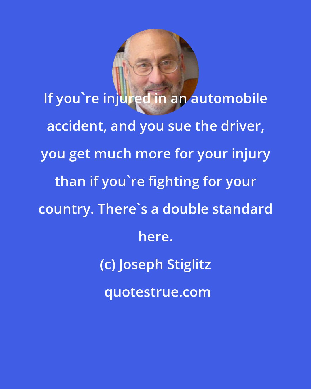 Joseph Stiglitz: If you're injured in an automobile accident, and you sue the driver, you get much more for your injury than if you're fighting for your country. There's a double standard here.