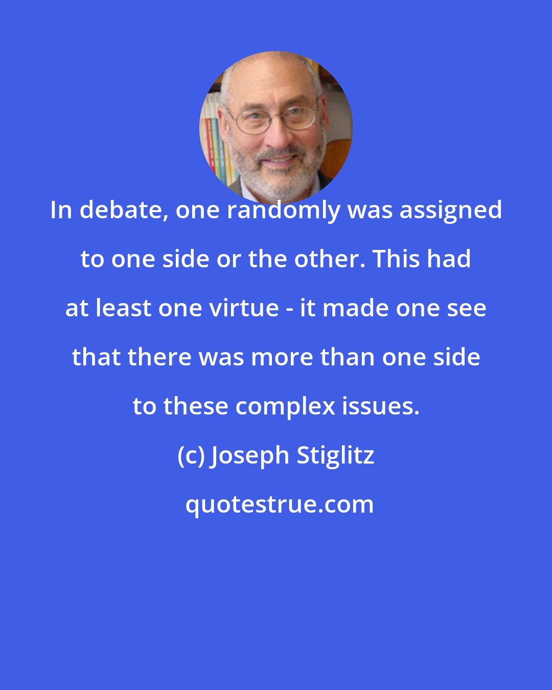 Joseph Stiglitz: In debate, one randomly was assigned to one side or the other. This had at least one virtue - it made one see that there was more than one side to these complex issues.