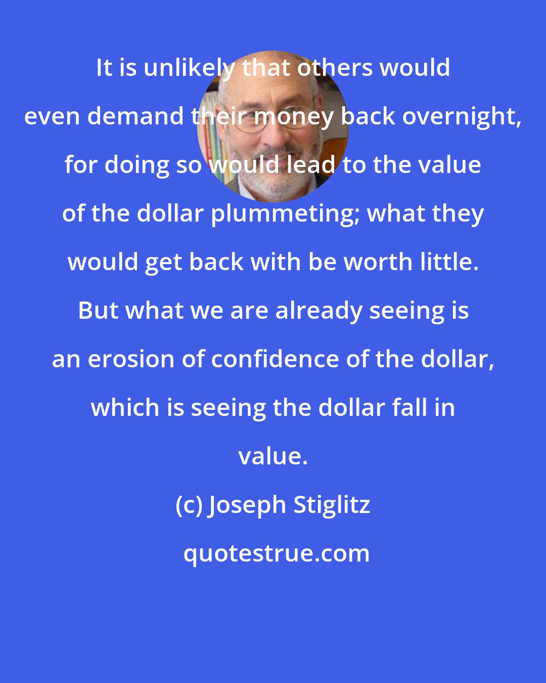 Joseph Stiglitz: It is unlikely that others would even demand their money back overnight, for doing so would lead to the value of the dollar plummeting; what they would get back with be worth little. But what we are already seeing is an erosion of confidence of the dollar, which is seeing the dollar fall in value.