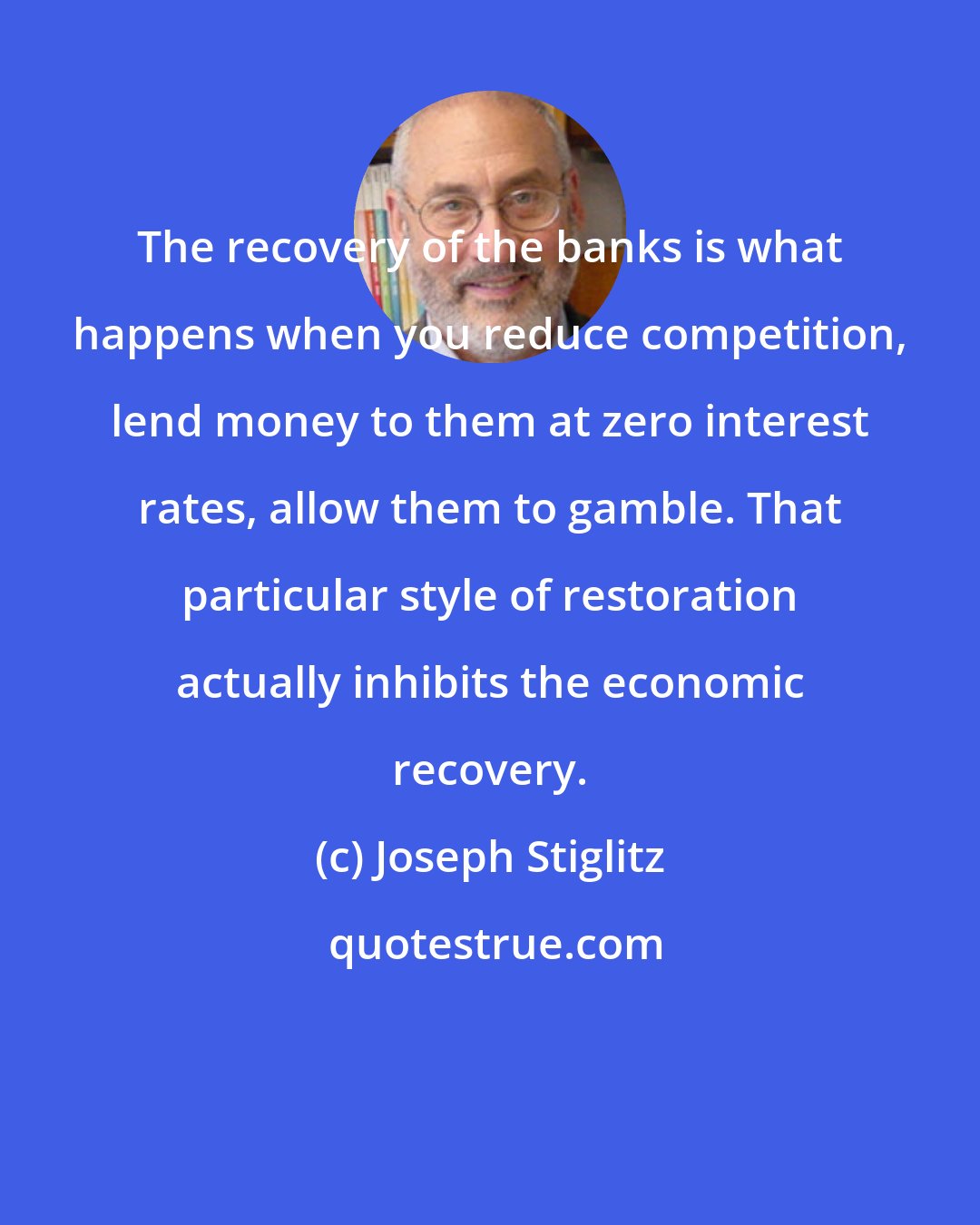 Joseph Stiglitz: The recovery of the banks is what happens when you reduce competition, lend money to them at zero interest rates, allow them to gamble. That particular style of restoration actually inhibits the economic recovery.